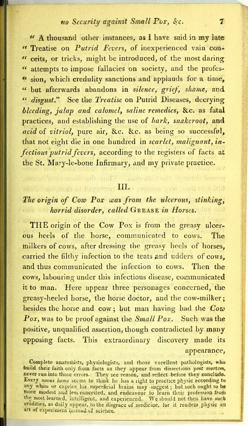 A thousand other instances, as I have said in my late Treatise on Putrid Fevers, of inexperienced vain con*  ceits, or tricks, might be introduced, of the most daring  attempts to impose fallacies on society, and the profes- sion, which credulity sanctions and applauds for a time,  but afterwards abandons in silence, grief, shame, and disgust. See the Treatise on Putrid Diseases, decrying bleeding, jalap and calomel, saline remedies, &c. as fatal practices, and establisliing the use of hark, snakeroot, and acid of vitriol, pure air, &c. 8cc. as being so successful, that not eight die in one hundred in scarlet, malignant, iu' fectious putrid fevers, according to the x-egisters of facts at the St. Mary-le-bone Infirmary, and my private practice. III. The origin of Cow Pox was from the ulcerous, stinking, horrid disorder, called GrrnxsE in Horses. THE origin of the Cow Pox is from the greasy ulcer- ous heels of the horse, communicated to cows. The milkers of cows, after dressing the greasy heels of horses, carried the filthy infection to the teats find udders of cows, and thus communicated the infection to cows. Then the cows, labouring under this infectious disease, communicated it to man. Here appear three personages concerned, the greasy-heeled horse, the horse doctor, and the cow-milker; besides the horse and cow; but man having had the Cow Pox, was to be proof against the Small Pox. Such was the positive, unqualified assertion, though contradicted by many opposing facts. This extraordinary discovery made its appearance, Complete anatorhists, physiologists, and those excellent pathologists, who build their faith only from facts as they appear from dissections post mortem, never run into those errors. They see reason, and reflect before they conclude. Every novus homo scv ms to think he has a light to practice phj'sic accprding to any whim or caprice his su])erficial brains may suggest; but such ought to be more modest and less conceited, and endeavour to learn their profession from the most learned, intelligent, and experienced. We should not then have sucb crudities, as daily appear, to the disgrace of niediciae, for it rendeis physic an ari of expeiimeni i^ibteaj of science.