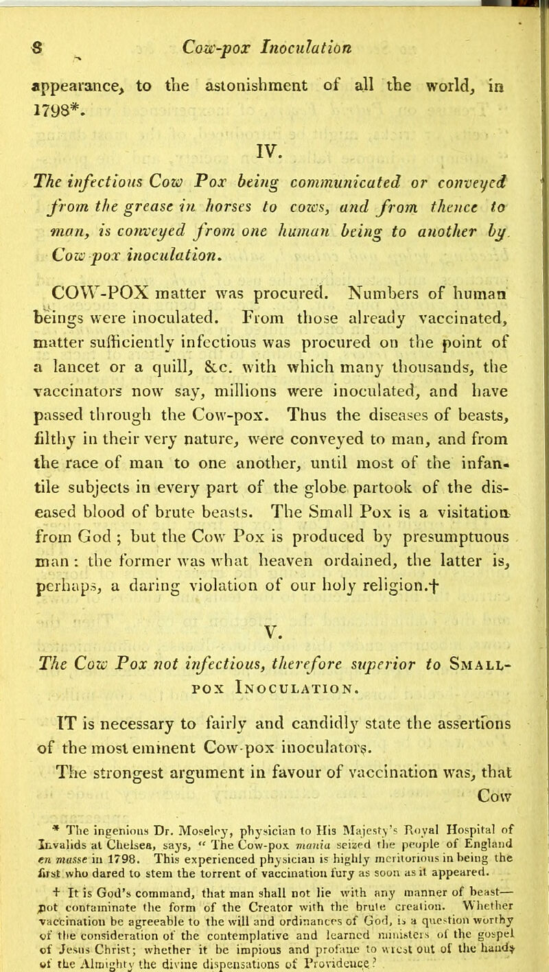 appearance, to tlie astonishment of all the world, in 1798*. IV. The iufectioHS Cow Pox being communicated or convei/ed from the grease in horses to cozes, and from theuce to man, is conveyed from one human being to another by Cow pox inoculation. COW-POX matter was procured. Numbers of human beings were inoculated. From those already vaccinated, matter sufficiently infectious was procured on the point of a lancet or a quillj &,c. with which many thousands, the vaccinators now say, millions were inoculated, and have passed through the Cow-pox. Thus the diseases of beasts, filthy in their very nature^ were conveyed to man, and from the race of man to one another, until most of the infan- tile subjects in every part of the globe partook of the dis- eased blood of brute beasts. The Smnll Pox is a visitatioa- ffom God ; but the Cow Pox is produced by presumptuous man : the former was what heaven ordained, the latter is, perhaps, a daring violation of our holy religion.-j- V. The Cow Pox not infectious, therefore superior to Small- pox Inoculation. IT is necessary to fairly and candidl}' state the assertFons of the most eminent Cow-pox inoculatovs. The strongest argument in favour of vaccination was, that Cow * Tlie ingenious Dr. Moselry, physician lo His Majestv's Royal Hospital of Invalids al Chelsea, says,  The Cow-pox mmiia seized the people of England en masse in 1798. This experienced physician is highly meritorious in being the first who dared lo stem the torrent of vaccination fury as soon asil appeared. + It is God's command, that man shall not lie with any manner of beast— ;pot contaminate the form of the Creator with the brule, creation. Whether ■vaccination be agreeable to the will and ordinances of God, io a question worthy «f the consideration of the contemplative and learned nnuislcrs ol the gospel of Jesns Christ; whether it be impious and profane to wic^t out ot the haudV gf the Aliuighty the divine dispensations of Providcitce ?