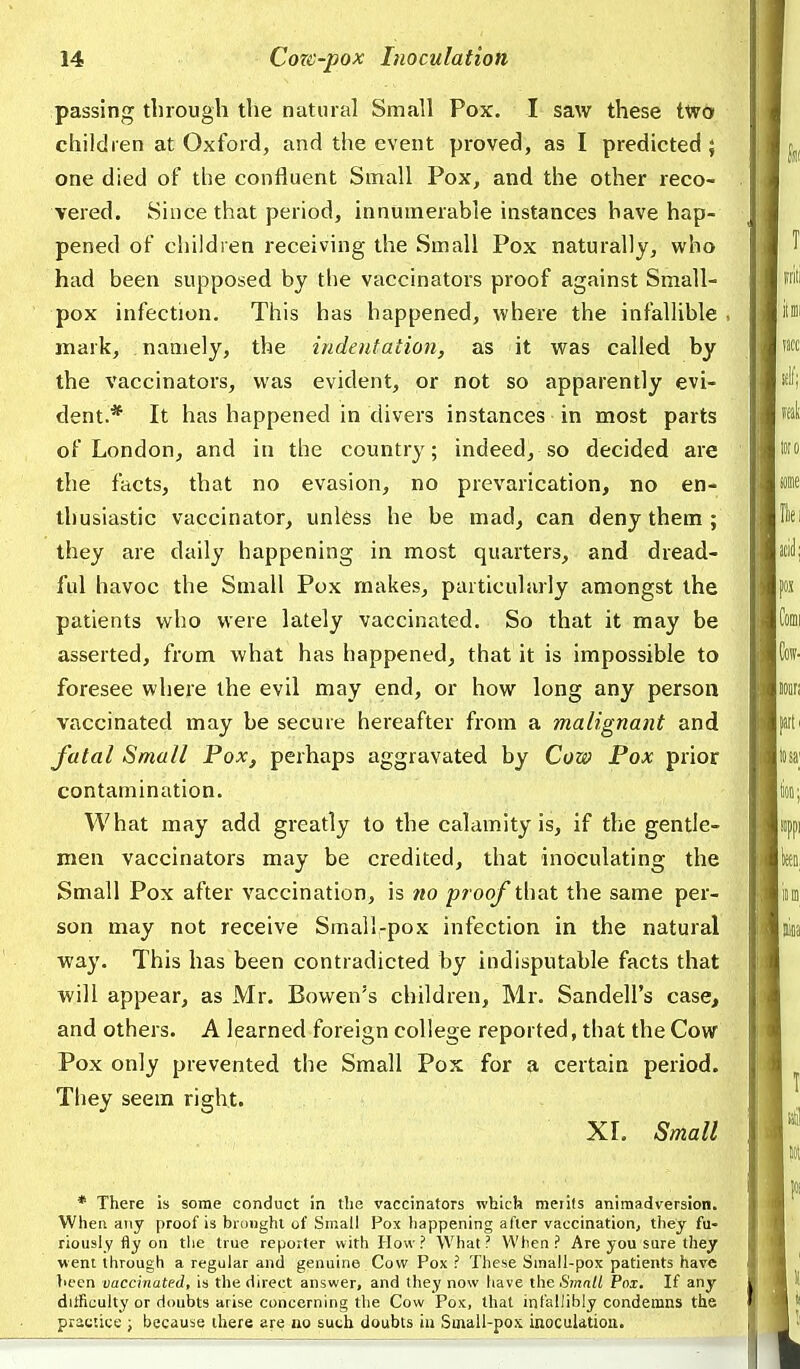 passing tlnougli the natural Small Pox. I saw these two children at Oxford, and the event proved, as I predicted ; one died of tlie confluent Small Pox, and the other reco- vered. Since that period, innumerable instances have hap- pened of children receiving the Small Pox naturally, who had been supposed by tlie vaccinators proof against Small- pox infection. This has happened, where the infallible mark, namely, the indeniation, as it was called by the vaccinators, was evident, or not so apparently evi- dent.* It has happened in divers instances in most parts of London, and in the country; indeed, so decided are the facts, that no evasion, no prevarication, no en- thusiastic vaccinator, unless he be mad^ can deny them ; they are daily happening in most quarters, and dread- ful havoc the Small Pox makes, particularly amongst the patients who were lately vaccinated. So that it may be asserted, from what has happened, that it is impossible to foresee where the evil may end, or how long any person vaccinated may be secure hereafter from a malignant and fatal Small Pox, perhaps aggravated by Cow Pox prior contamination. What may add greatly to the calamity is, if the gentle- men vaccinators may be credited, that inoculating the Small Pox after vaccination, is no proof that the same per- son may not receive Small-pox infection in the natural way. This has been contradicted by indisputable facts that will appear, as Mr. Bowen's children, Mr. Sandell's case, and others. A learned foreign college reported, that the Cow Pox only prevented the Small Pox for a certain period. They seem right. XL Small * There is some conduct in the vaccinators which merits animadversion. When any proof is brdiighl of Small Pox happening after vaccination, they fu- riously fly on tlie true reporter with How? What? When? Are you sure they went through a regular and genuine Cow Pox ? These Small-pox patients have liecn vaccinated, is the direct answer, and they now have the Small Pox. If any difficulty or doubts arise concerning the Cow Pox, that infallibly condemns the practice j because there are no such doubts iu Small-pos inoculation.