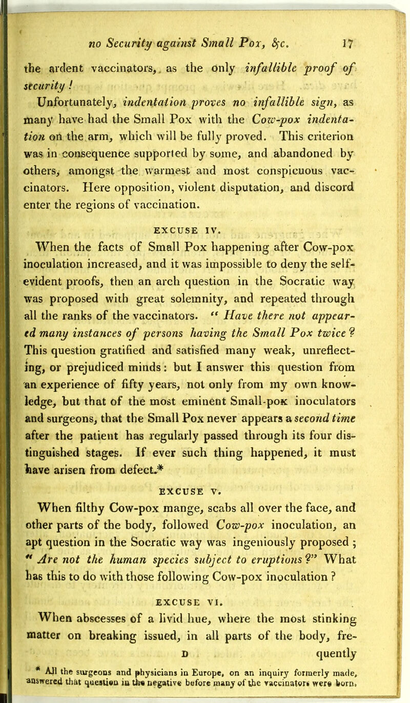 the ardent vaccinators, as the only infallible proof of: security! Unfortunatelyj indentation proves no infallible sign, as many have had the Small Pox with the Cow-pox indenta- tion on the arm, which will be fully proved. This criterion was in consequence supported by some, and abandoned by others, amongst the warmest and most conspicuous vac- cinators. Here opposition, violent disputation, and discord enter the regions of vaccination. EXCUSE IV. When the facts of Small Pox happening after Cow-pox inoculation increased, and it was impossible to deny the self- evident proofs, then an arch question in the Socratic way was proposed with great solemnity, and repeated through all the ranks of the vaccinators.  Have there not appear- ed many instances of persons having the Small Pox twice ? This question gratified and satisfied many weak, unreflect- ing, or prejudiced minds: but I answer this question from an experience of fifty years, not only from my own know- ledge, but that of the most eminent Small-poK inoculators and surgeons, that the Small Pox never appears a second time after the patient has regularly passed through its four dis- tinguished stages. If ever such thing happened, it must have arisen from defect-* EXCUSE V. When filthy Cow-pox mange, scabs all over the face, and other parts of the body, followed Cow-pox inoculation, an apt question in the Socratic way was ingeniously proposed ; ** Are not the human species subject to eruptions ? What has this to do with those following Cow-pox inoculation ? EXCUSE VI. When abscesses of a livid hue, where the most stinking matter on breaking issued, in all parts of the body, fre- D quently • AJI the surgeons and physicians in Europe, on an inquiry formerly made, answered tJiat i^uesliva in t))« negative before many of the vaccinatorii were born.