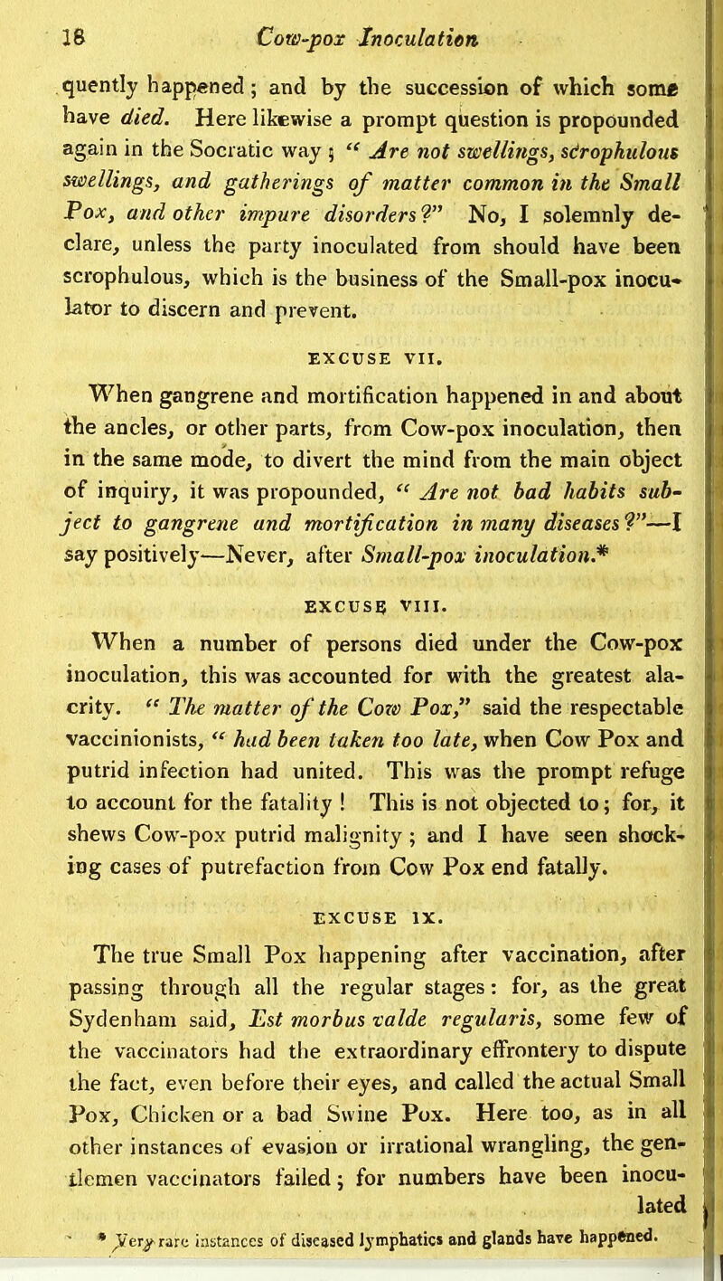 quently happened; and by the succession of which some have died. Here likewise a prompt question is propounded again in the Socratic way ;  Are not swellings, sdrophulotts swellings, and gatherings of matte?' common in the Small Pox, and other impure disorders ? Noj I solemnly de- clare, unless the party inoculated from should have been scrophulous, which is the business of the Small-pox inocu- lator to discern and prevent. EXCUSE VII. When gangrene and mortification happened in and about the ancles, or other parts, from Cow-pox inoculation, then in the same mode, to divert the mind from the main object of inquiry, it was propounded,  Are not bad habits sub- ject to gangrene and mortification in many diseases ?—I say positively—Never, after Small-pox inoculation.* EXCUSE VIII. When a number of persons died under the Cow-pox inoculation, this was accounted for vnth the greatest ala- crity.  The matter of the Cow Pox, said the respectable vaccinionists,  hud been taken too late, when Cow Pox and putrid infection had united. This was the prompt refuge to account for the fatality ! This is not objected to; for, it shews Cow-pox putrid malignity; and I have seen shock- ing cases of putrefaction from Cow Pox end fatally. EXCUSE IX. The true Small Pox happening after vaccination, after passing through all the regular stages: for, as the great Sydenham said. Est morbus talde regularis, some few of the vaccinators had the extraordinary effrontery to dispute the fact, even before their eyes, and called the actual Small Pox, Chicken or a bad Swine Pox. Here too, as in all other instances of evasion or irrational wrangUng, the gen- tlemen vaccinators failed; for numbers have been inocu- lated ~ • ,Ver/ rare instances of diseased lymphatics and glands have happtoed.