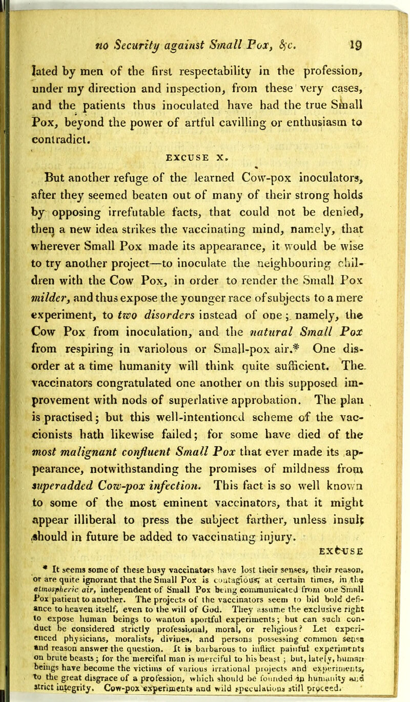 lated by men of the first respectability in the profession, under my direction and inspection, from these very cases, and the patients thus inoculated have had the true Slnall Pox, beyond the power of artful cavilling or enthusiasm to contradict. EXCUSE X. But another refuge of the learned Cow-pox inoculators, after they seemed beaten out of many of their strong holds by opposing irrefutable facts, that could not be denied, then a new idea strikes the vaccinating mind, namely, that wherever Small Pox made its appearance, it would be wise to try another project—to inoculate the neighbouring chil- dren with the Cow Pox, in order to render the Small Pox viilda', and thus expose the younger race of subjects to a mere experiment, to two disorders instead of one namely, the Cow Pox from inoculation, and the natural Small Pox from respiring in variolous or Small-pox air.^ One dis- order at a time humanity will think quite sufficient. Thc- vaccinators congratulated one another on this supposed im- provement with nods of superlative approbation. The plan is practised; but this well-intentioned scheme of the vac- cionists hath likewise failed; for some have died of the most malignant confluent Small Pox that ever made its ap- pearance, notwithstanding the promises of mildness froiu superadded Cow-pox infection. This fact is so well knov/n to some of the most eminent vaccinators, that it might appear illiberal to press the subject farther, unless insult .should in future be added to vaccinating injury. EXCUSE • It seems some of these busy vaccinat(»rs have lost tl>eir senses, their reason, or are quite ignorant that the Small Pox is ciiutagiou*; at certahi times, in the atmospheric air, independent of Small Pox btiiig communicated from one Snmll Pox patient to another. The projects of the vaccinators seem to bid bold defi- ance to heaven itself, even to the will of God. lliey assume the exclusive right to expose human beings to wanton sportful experiments; but can such con- duct be considered strictly professional, moral, or religious ? Let experi- enced physicians, moralists, divines, and persons possessing common seti-ie «nd reason answer the question. It is barbarous to inflict painful experjineiits on brute beasts ; for the merciful man is merciful to his beast ; but, lately, human beings have become the victims of various irrational piojects and ex;)i'rimfii!s, to the great disgrace of a profession, wliich should be founded iji hunuinity >u;d strict integrity. Cow-pox'cajteTimentg and wild iipeculatiunji still pryceed.