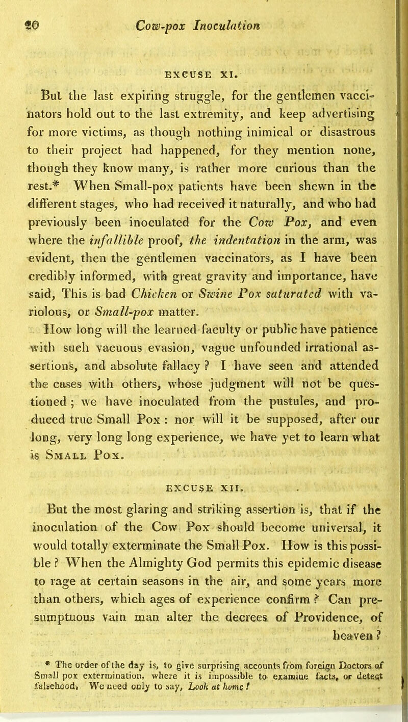 EXCUSE XI. Bui the last expiring struggle, for the gentlemen vacci- nators hold out to the last extremity, and keep advertising for more victims, as though nothing inimical or disastrous to their project had happened, for they mention none, though they know many, is rather more curious than the rest.* When Small-pox patients have been shewn in the difterent stages, who had received it naturally, and who had previously been inoculated for the Cow Pox, and even where the irifaUible proof, the indentation in the arm, was -evident, then the gentlemen vaccinators, as I have been credibly informed, with great gravity and importance, have said. This is bad Chicken or Szoine Pox saturated with va- riolous, or Small-pox matter. How long will the learned faculty or public have patience Aviih such vacuous evasion, vague unfounded irrational as- sertions, and absolute fallacy ? I have seen and attended the cases with others, whose judgment will not be ques- tioned ; we have inoculated from the pustules, and pro- duced true Small Pox : nor will it be supposed, after our long, very long long experience, we have yet to learn what is Small Pox. EXCUSE XII. But the most glaring and striking assertion is, that if the inoculation of the Cow Pox should become universal, it would totally exterminate the Small Pox. How is this possi- ble ? When the Almighty God permits this epidemic disease to rage at certain seasons in the air, and some years more than others, which ages of experience confirm ? Can pre- sumptuous vain man alter the decrees of Providence, of heaven ? • The order of the day is, to give surprising accounts from foreign Doctors of Small poK extermination, where it is impossible to examiue facts, or detect falsehood* We need only to say. Look at hums !