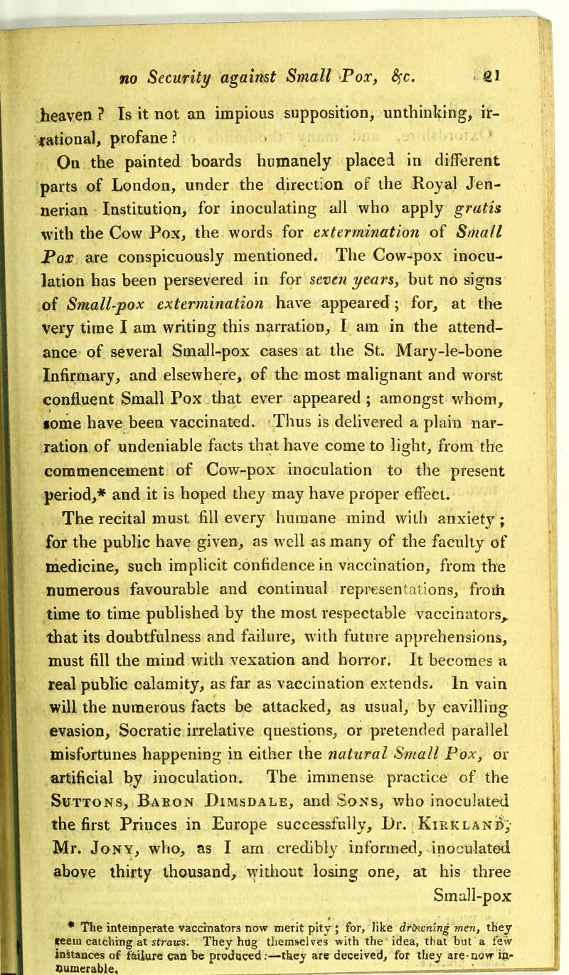 heaven ? Is it not an impious supposition, unthinking, ir- rational, profane? > On the painted boards humanely placed in different parts of London, under the direction of the Royal Jen- nerian Institution, for inoculating all who apply gratis with the Cow Pox, the words for extermination of Small Pox are conspicuously mentioned. The Cow-pox inocu- lation has been persevered in for seven years, but no signs of Small-pox extermination have appeared; for, at the very time I am writing this narration, I am in the attend- ance of several Small-pox cases at the St. Mary-le-bone Infirmary, and elsewhere, of the most malignant and worst confluent Small Pox that ever appeared ; amongst whom, gome have been vaccinated. Thus is delivered a plain nar- ration of undeniable facts that have come to light, from the commencement of Cow-pox inoculation to the present period,* and it is hoped they may have proper effect. The recital must fill every humane mind with anxiety ; for the public have given, as well as many of the faculty of medicine, such implicit confidence in vaccination, from the numerous favourable and continual representations, froih time to time published by the most respectable vaccinators,, that its doubtfulness and failure, with future apprehensions, must fill the mind with vexation and horror. It becomes a real public calamity, as far as vaccination extends. In vain will the numerous facts be attacked, as usual, by cavilling evasion, Socratic irrelative questions, or pretended parallel misfortunes happening in either the natural Small Pox, or artificial by inoculation. The immense practice of the SuTTONS, Babon DiMSDALE, and Sons, who inoculated the first Princes in Europe successfully, l)r. Kirklanc,- Mr. JoNY, who, as I am credibly informed, inoculated above thirty thousand, vi'ithout losing one, at his three Small-pox * The intemperate vaccinators now merit pity; for, like drlncmng men, they teem catching at straics. They hug tliemselves with the idea, thai but a few instances of failure can be produced:—tkey are deceired, for they are-uovr ie- Oumerable. ' ' '