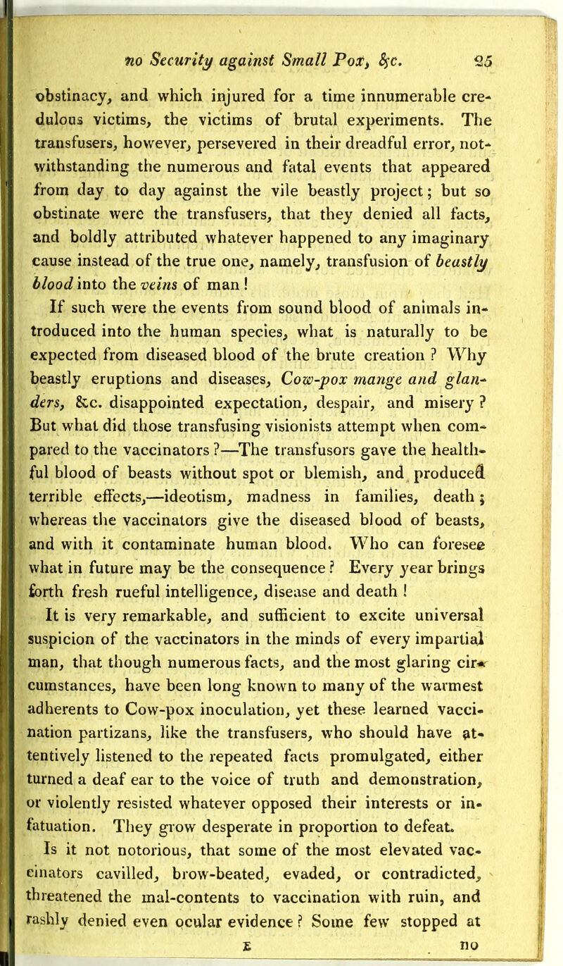 obstinacy, and which injured for a time innumerable cre- dulous victims, the victims of brutal experiments. The transfusers, howeverj persevered in their dreadful error, not- withstanding the numerous and fatal events that appeared from day to day against the vile beastly project; but so obstinate were the transfusers, that they denied all facts, and boldly attributed whatever happened to any imaginary cause instead of the true one, namely, transfusion of beastly blood into the veins of man ! If such were the events from sound blood of animals in- troduced into the human species, what is naturally to be expected from diseased blood of the brute creation ? Why beastly eruptions and diseases. Cow-pox mange and glan-^ ders, &c. disappointed expectation, despair, and misery ? But what did those transfusing visionists attempt when com- pared to the vaccinators ?—The transfusors gave the health* ful blood of beasts without spot or blemish, and produced, terrible effects,—ideotism, madness in families, death; whereas the vaccinators give the diseased blood of beasts, and with it contaminate human blood. Who can foresee what in future may be the consequence ? Every year brings forth fresh rueful intelligence, disease and death ! It is very remarkable, and sufficient to excite universal suspicion of the vaccinators in the minds of every impartial man, that though numerous facts, and the most glaring cir« cumstances, have been long known to many of the warmest adherents to Cow-pox inoculation, yet these learned vacci- nation partizans, like the transfusers, who should have at- tentively listened to the repeated facts promulgated, either turned a deaf ear to the voice of truth and demonstration, or violently resisted whatever opposed their interests or in- fatuation. They grow desperate in proportion to defeaL Is it not notorious, that some of the most elevated vac- cinators cavilled, brow-beated, evaded, or contradicted, threatened the mal-contents to vaccination with ruin, and rashly denied even ocular evidence ? Some few stopped at £ no