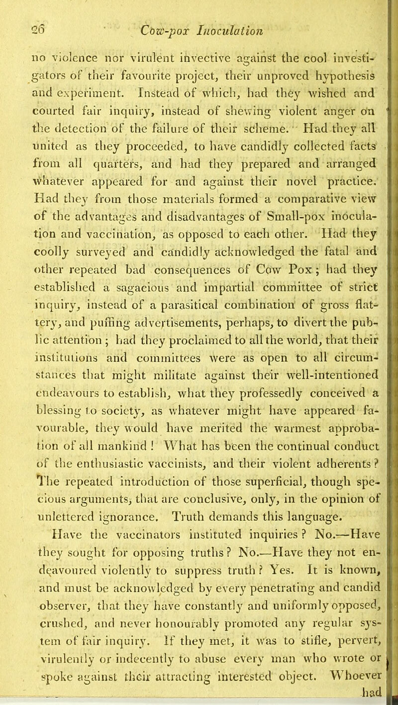 no violence nor virulent invective a2;ainst the cool investi- gators of their favourite project, their unproved hypothesis and experiment. Instead of which, had they wished and courted fair inquiry, instead of shewing violent anger on the detection of the failure of their scheme.' Had they all imited as tliey proceeded, to have candidly collected facts from all quarters, and had they prepared and arranged \\^hatever appeared for and against their novel practice. Had they from those materials formed a comparative view of the advantages and disadvantages of Small-pox inocula- tion and vaccination, as opposed to each other. Had they coolly surveyed and candidly acknowledged the fatal and other repeated bad consequences of Cow Pox; had they establislied a sagacious and impartial committee of strict inquiry, instead of a parasitical combination of gross flat- tery, and puffing advertisements, perhaps, to divert the pub- lic attention 5 had they proclaimed to all the world, that their institutions and committees were as open to all circum- stances that micjht militate asjainst their wfell-intentioned endeavours to establish, what they professedly conceived a blessing to society, as whatever might have appeared fa- vourable, they would have merited the warmest approba- tion of all mankind ! What has been the continual conduct of the enthusiastic vaccinists, and their violent adherents ? The repeated introduction of those superficial, though spe- cious arguments, that are conclusive, only, in the opinion of unlettered ignorance. Truth demands this language. Have the vaccinators instituted inquiries ? No.—Have they sought for opposing truths? No Have they not en- deavoured violently to suppress truth f Yes. It is known, and must be acknowledged by every penetrating and candid observer, that they have constantly and uniformly opposed, crushed, and never honourably promoted any regular sys- tem of fair inquiry. If they met, it was to stifle, pervert, virulently or indecently to abuse every man who wrote or spoke against their attracting interested object. Whoever had