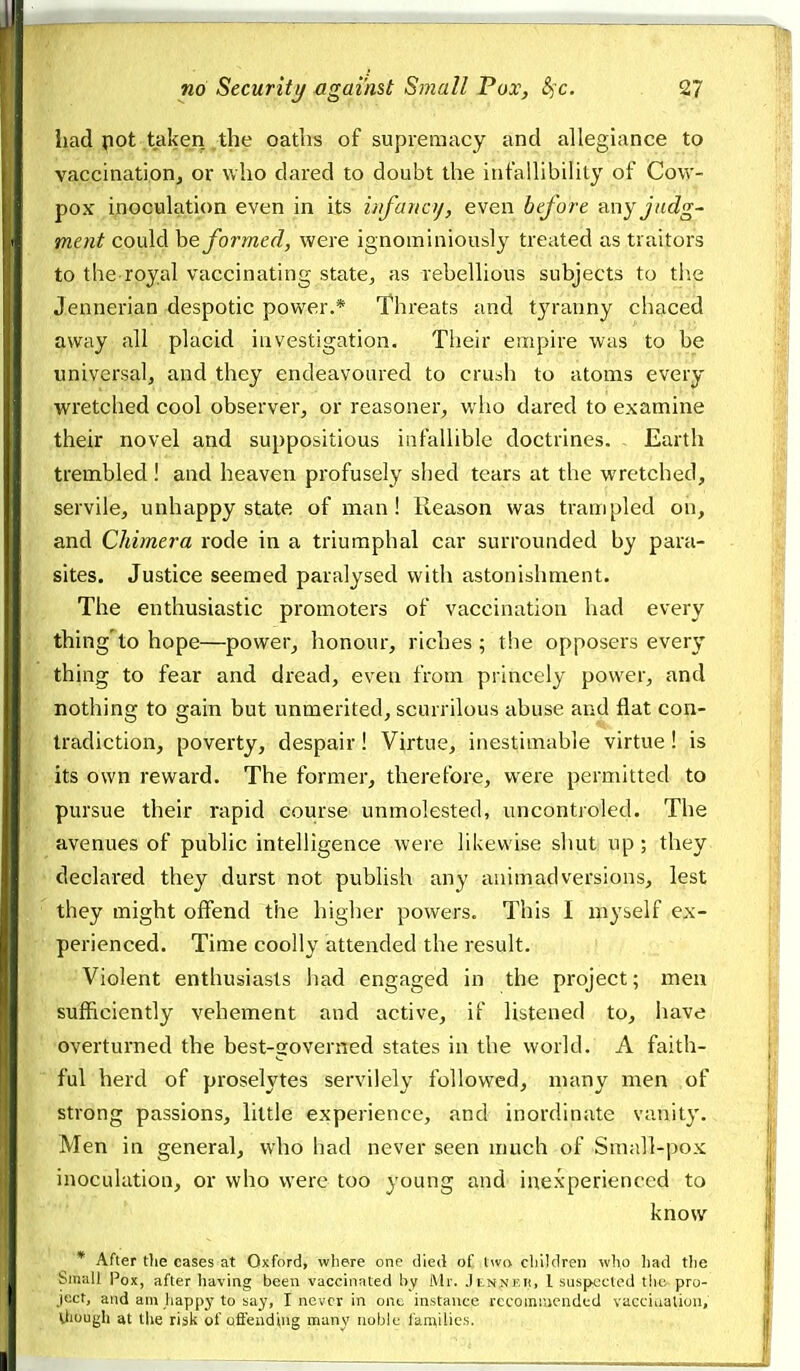 had pot taken the oaths of supremacy and allegiance to vaccinationj or who dared to doubt the iutallibility of Cow- pox inoculation even in its iiifanoj, even before <iny judg- ment could he formed, were ignominiously treated as traitors to the royal vaccinating state^, as rebellious subjects to tlie Jennerian despotic power.* Threats and tyranny chaced away all placid investigation. Tlieir empire was to be universal, and they endeavoured to crush to atoms every wretched cool observer, or reasoner, who dared to examine their novel and suppositious infallible doctrines. Earth trembled ! and heaven profusely shed tears at the wretched, servile, unhappy state of man! Reason was trampled on, and Chimera rode in a triumphal car surrounded by para- sites. Justice seemed paralysed with astonishment. The enthusiastic promoters of vaccination had every thing'to hope—power, honour, riches ; the opposers every thing to fear and dread, even from princely power, and nothing to gain but unmerited, scurrilous abuse and flat con- tradiction, poverty, despair! Virtue, inestimable virtue! is its own reward. The former, therefore, were permitted to pursue their rapid course unmolested, uncontroled. The avenues of public intelligence were likewise shut up; they declared they durst not publish any animadversions, lest they might offend the higher powers. This I myself ex- perienced. Time coolly attended the result. Violent enthusiasts had engaged in the project; men sufficiently vehement and active, if listened to, have overturned the best-governed states in the world. A faith- ful herd of proselytes servilely followed, many men of strong passions, little experience, and inordinate vanity. Men in general, who had never seen much of Small-pox inoculation, or who were too young and inexperienced to know * After tlie cases at Oxford, where one died of Iwa cliildren who had the bmall Pox, after haviag been vaccinated by Mr. JlnnI'K, 1 suspected the pro- ject, and am liappy to say, I never in one instance recommended vacciualiou, Uiuugh at the risli of offending many noble families.