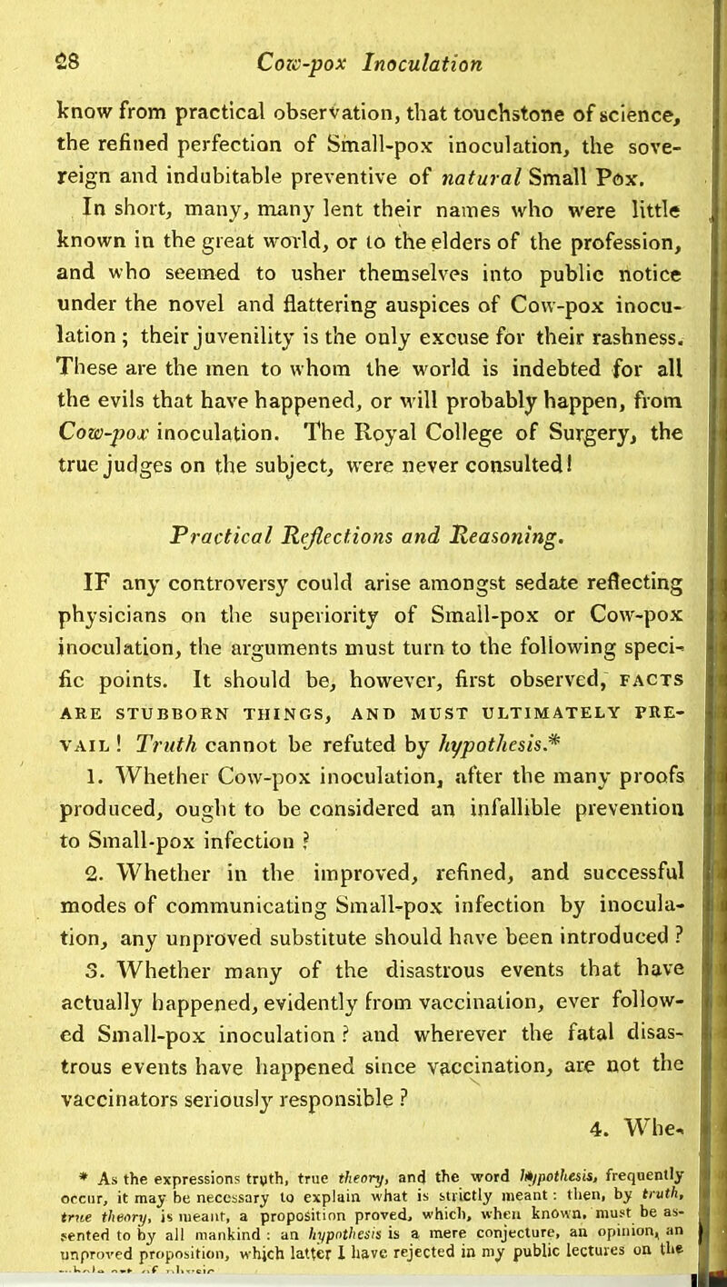 know from practical observation, that touchstone of science, the refined perfection of Sinall-pox inoculation, the sove- reign and indubitable preventive of natural Small Pox. In short, many, many lent their names who were little known in the great woild, or to the elders of the profession, and who seemed to usher themselves into public notice under the novel and flattering auspices of Cow-pox inocu- lation ; their juvenility is the only excuse for their rashness. These are the men to whom the world is indebted for all the evils that have happened, or w ill probably happen, from Cow-pojc inoculation. The Royal College of Surgery, the true judges on the subject, were never consulted! Practical Reflections and Reasoning. IF any controversy could arise amongst sedate reflecting physicians on the superiority of Small-pox or Cow-pox inoculation, the arguments must turn to the following specie fic points. It should be, however, first observed, facts ARE STUBBORN THINGS, AND MUST ULTIMATELY PRE- VAIL ! Truth cannot be refuted by hypothesis.* 1. Whether Cow-pox inoculation, after the many proofs produced, ought to be considered an infallible prevention to Small-pox infection ? 2. Whether in the improved, refined, and successful modes of communicating Smallpox infection by inocula- tion, any unproved substitute should have been introduced ? 3. Whether many of the disastrous events that have actually happened, evidently from vaccination, ever follow- ed Smali-pox inoculation ? and wherever the fatal disas- trous events have happened since vaccmation, are not the vaccinators seriously responsible ? 4. Whe. * As the expressions tryth, true theory, and the word l*ipothesis, frequently occur, it may be necessary lo explain what is strictly meant: then, by truth, true tlietyry, is lueaiir, a proposition proved, which, when known, must be as- sented to by all mankind : an hypothesis is a mere conjecture, an opinion, an unproved proposition, whjch latter 1 have rejected in my public lectures on th^