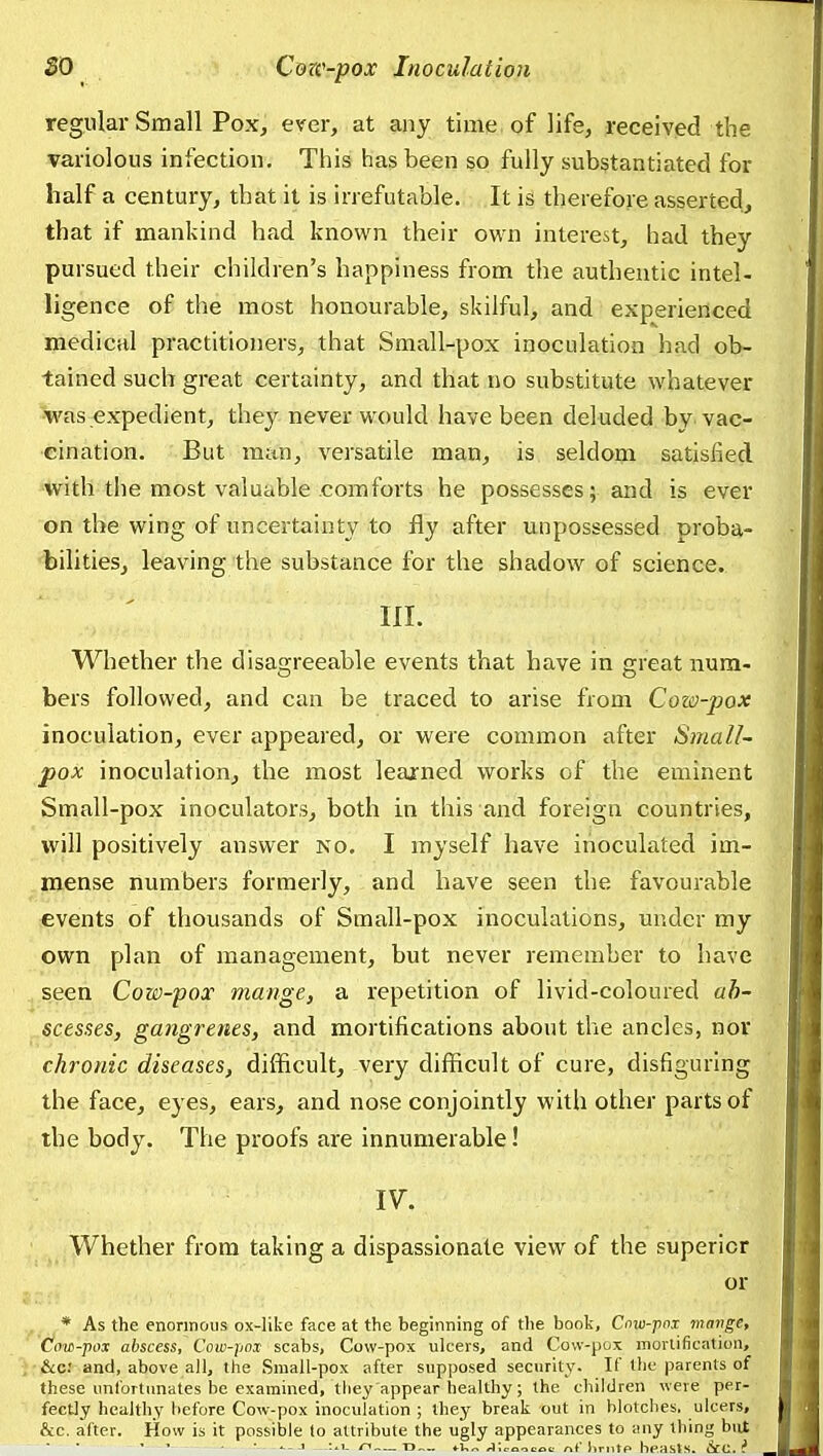 regular Small Poxj ever, at any time of life, received the variolous infection. This has been so fully substantiated for half a century, that it is irrefutable. It is therefore asserted, that if mankind had known their own interest, had they pursued their children's happiness from the authentic intel- ligence of the most honourable, skilful, and experienced medical practitioners, that Small-pox inoculation had ob- tained such great certainty, and that no substitute whatever 'was expedient, they never would have been deluded by vac- cination. But man, versatile man, is seldom satisfied with the most valuable comforts he possesses; and is ever on the wing of uncertainty to fly after unpossessed proba- bilities, leaving the substance for the shadow of science. III. Whether the disagreeable events that have in great num- bers followed, and can be traced to arise from Cow-pox inoculation, ever appeared, or were common after Small- pox inoculation, the most learned works of the eminent Small-pox inoculators, both in this and foreign countries, will positively answer no. I myself have inoculated im- mense numbers formerly, and have seen the favourable iCvents of thousands of Small-pox inoculations, under my own plan of management, but never remember to have seen Cow-pox mange, a repetition of livid-coloured ab- scesses, gangrenes, and mortifications about the ancles, nor chronic diseases, difficult, very difficult of cure, disfiguring the face, eyes, ears, and nose conjointly with other parts of the body. The proofs are innumerable! IV. Whether from taking a dispassionate view of the superior or * As the enormous ox-like face at the beginning of the book, Cnxu-jinx mange. Cow-pox abscess, Cow-pox scabs, Cow-pox ulcers, and Cow-pox morlification, &c; and, above all, the Small-pox after supposed security- If the parents of these unfortunates be examined, they appear healthy; the children were per- fectly healthy before Cow-pox inoculation ; thej^ break out in blotches, ulcers, &c. after. How is it possible to attribute the ugly appearances to any thing but