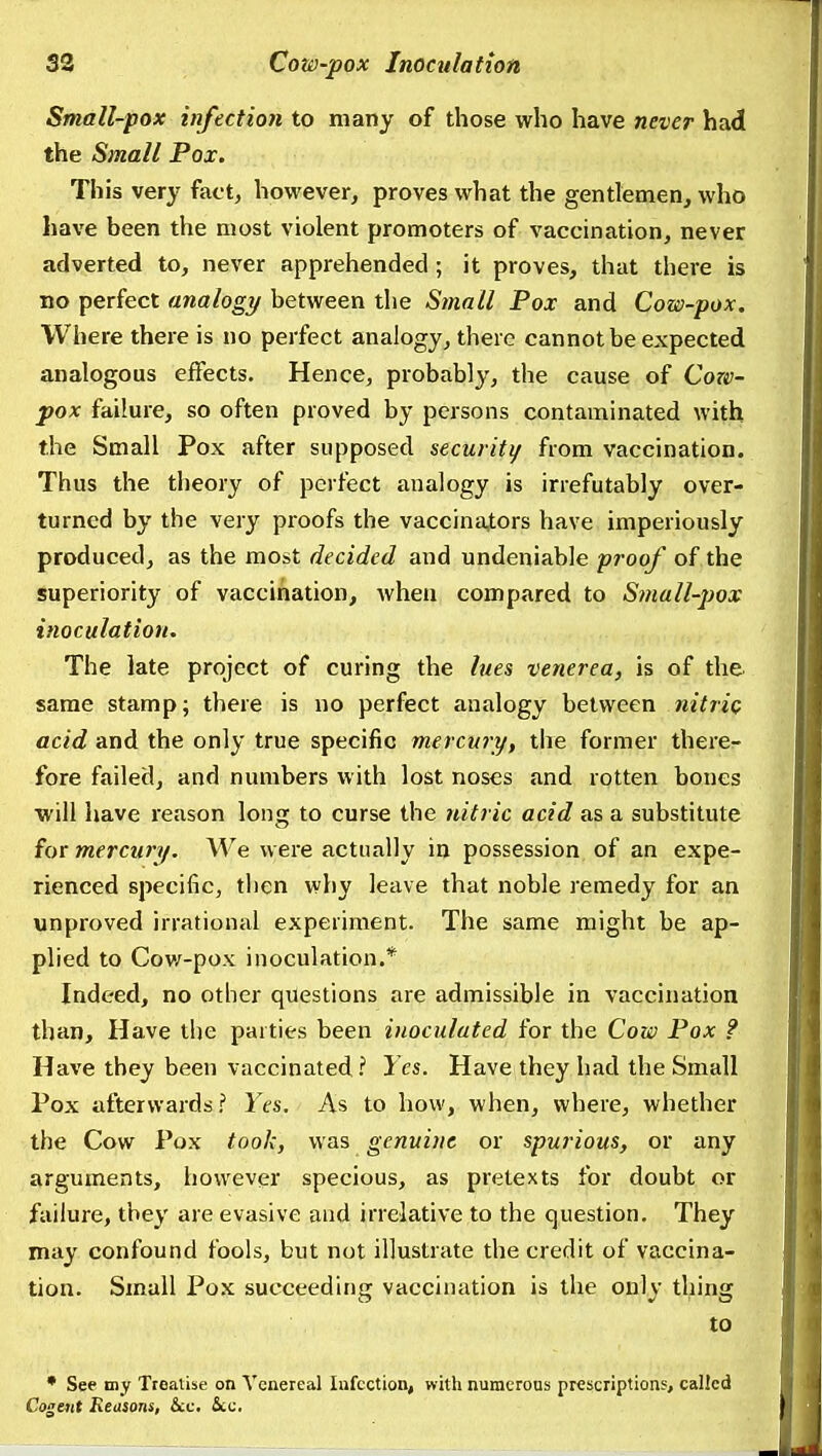 Small-pox infection to many of those who have never had the Small Pox. This very fact, however, proves what the gentlemen, who have been the most violent promoters of vaccination, never adverted to, never apprehended; it proves, that there is no perfect analogy between the Small Pox and Cow-pox, Where there is no perfect analogy, there cannot be expected analogous effects. Hence, probably, the cause of Coze- pox failure, so often proved by persons contaminated with the Small Pox after supposed securiti/ from vaccination. Thus the theory of perfect analogy is irrefutably over- turned by the very proofs the vaccina,tors have imperiously produced, as the most decided and undeniable proof of the superiority of vaccination, Avhen compared to Small-pox inoculation. The late project of curing the lues venerea, is of the same stamp; there is no perfect analogy between nitric acid and the only true specific mercury, the former there- fore failed, and numbers with lost noses and rotten bones will have reason long to curse the nitric acid as a substitute for mercury. We were actually in possession of an expe- rienced specific, then why leave that noble remedy for an unproved irrational experiment. The same might be ap- plied to Cov/-pox inoculation.* Indeed, no other questions are admissible in vaccination than. Have the parties been inoculated for the Cow Pox ? Have they been vaccinated.'' Yes. Have they had the Small Pox afterwards? Yes. As to how, when, where, whether the Cow Pox took, was genuine or spurious, or any arguments, however specious, as pretexts for doubt or failure, they are evasive and irrelative to the question. They may confound fools, but not illustrate the credit of vaccina- tion. Small Pox succeeding vaccination is the only thing to * See niy Treaiise on Venereal Infection, with numerous prescriptions, called Cogent Reasons, &c. &c.