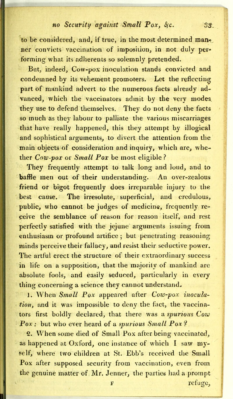 to be considered, and, if true, in the most determined maxi'^, ner convicts vaccination of imposition, in not duly per- forming what its adiierents so solemn)}' pretended. But, indeed. Cow-pox inoculation stands convicted and condemned by its vehement promoters. Let the reflecting part of mankind advert to the numerous facts already ad- vanced, which the vaccinators admit by the very modes they use to defend themselves. They do not deny the facts so much as they labour to palliate the various miscarriages that have really happened, this they attempt by illogical and sophistical arguments, to divert the attention from the main objects of consideration and inquiry, which are^ whe- ther Cow-pox or Small Pox be most eligible ? They frequently attempt to talk long and loud, and to baffle men out of their understanding. An over-zealous friend or bigot frequently does irreparable injury to the best cause. The irresolute, superficial, and credulous, public, who cannot be judges of medicine, frequently re- ceive the semblance of reason for reason itself, and rest perfectly satisfied with the jejune arguments issuing from enthusiasm or profound artifice ; but penetrating reasoning minds perceive their fallacy, and resist their seductive power. The artful erect the structure of their extraordinary success in life on a supposition, that the majority of mankind are absolute fools, and easily seduced, particularly in every thing concerning a science they cannot understand. 1. When Small Pox appeared after Cozo-pox inocula- tion, and it was impossible to deny the fact, the vaccina- tors first boldly declared, that there was a spurious Com Pox : but who ever heard of a spurious Small Pox 9 2. When some died of Small Pox after being vaccinated, as happened at Oxford, one instance of which I saw my- self, where two children at St. Ebb's received the Small Pox after supposed security from vaccination, even from the genuine matter of Mr. Jenner, the parties had a prompt E refuge.