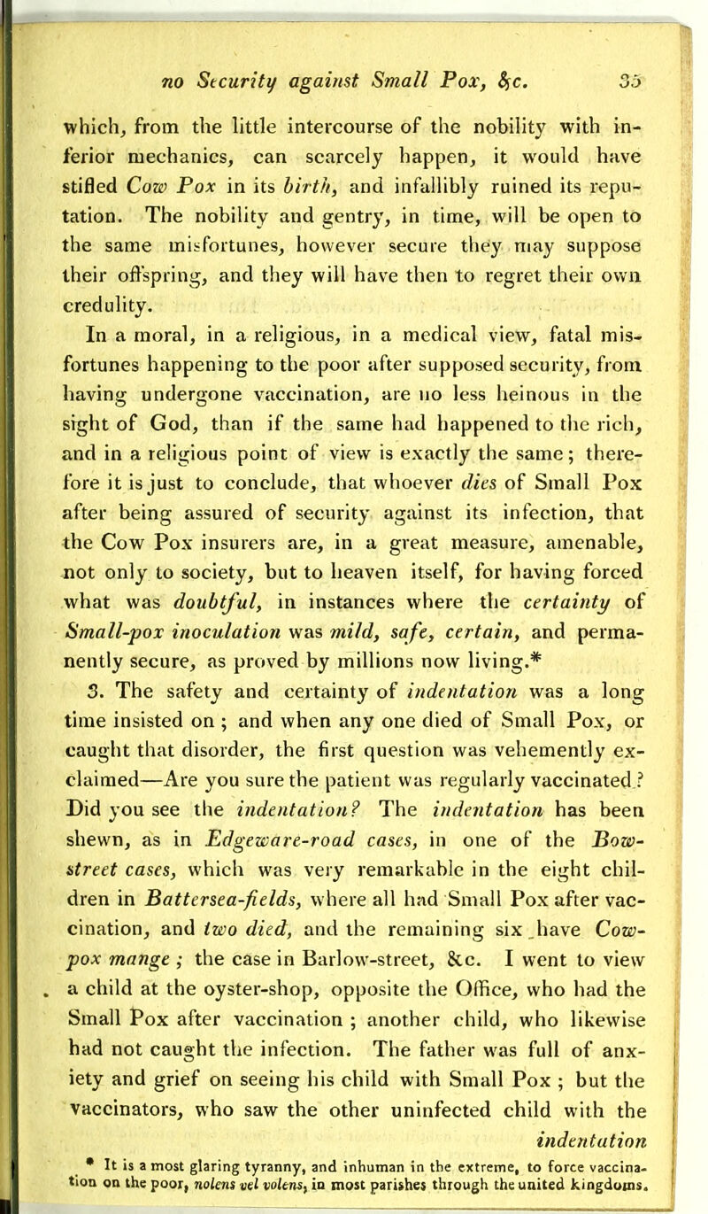 which^ from the little intercourse of the nobility with in- ferior mechanics, can scarcely happen, it would have stifled Cow Pox in its birth, and infallibly ruined its repu- tation. The nobility and gentry, in time, will be open to the same misfortunes, however secure they niay suppose their offspring, and they will have then to regret their ovvii credulity. In a moral, in a religious, in a medical view, fatal mis- fortunes happening to the poor after supposed security, from having undergone vaccination, are no less heinous in the sight of God, than if the same had happened to the rich, and in a religious point of view is exactly the same; there- fore it is just to conclude, that whoever dies of Small Pox after being assured of security against its infection, that the Cow Pox insurers are, in a great measure, amenable, not only to society, but to heaven itself, for having forced what was doubtful, in instances where the certainty of Small-pox inoculation was mild, safe, certain, and perma- nently secure, as proved by millions now living.* 3. The safety and certainty of indentation was a long time insisted on ; and when any one died of Small Pox, or caught that disorder, the first question was vehemently ex- claimed—Are you sure the patient was regularly vaccinated ? Did you see the indentation? The indentation has been shewn, as in Edgeware-road cases, in one of the Bow- street cases, whicli was very remarkable in the eight chil- dren in Battersea-fields, where all had Small Pox after vac- cination, and two died, and the remaining six_have Cow- pox mange ; the case in Barlow-street, &c. I went to view a child at the oyster-shop, opposite the Office, who had the Small Pox after vaccination ; another child, who likewise had not caught the infection. The father was full of anx- j iety and grief on seeing his child with Small Pox ; but the vaccinators, who saw the other uninfected child with the , indentation [ • It is a most glaring tyranny, and inhuman in the extreme, to force vaccina- | tion on the poor, noUns vel voknsyin most parishes through the united kingdoms. I