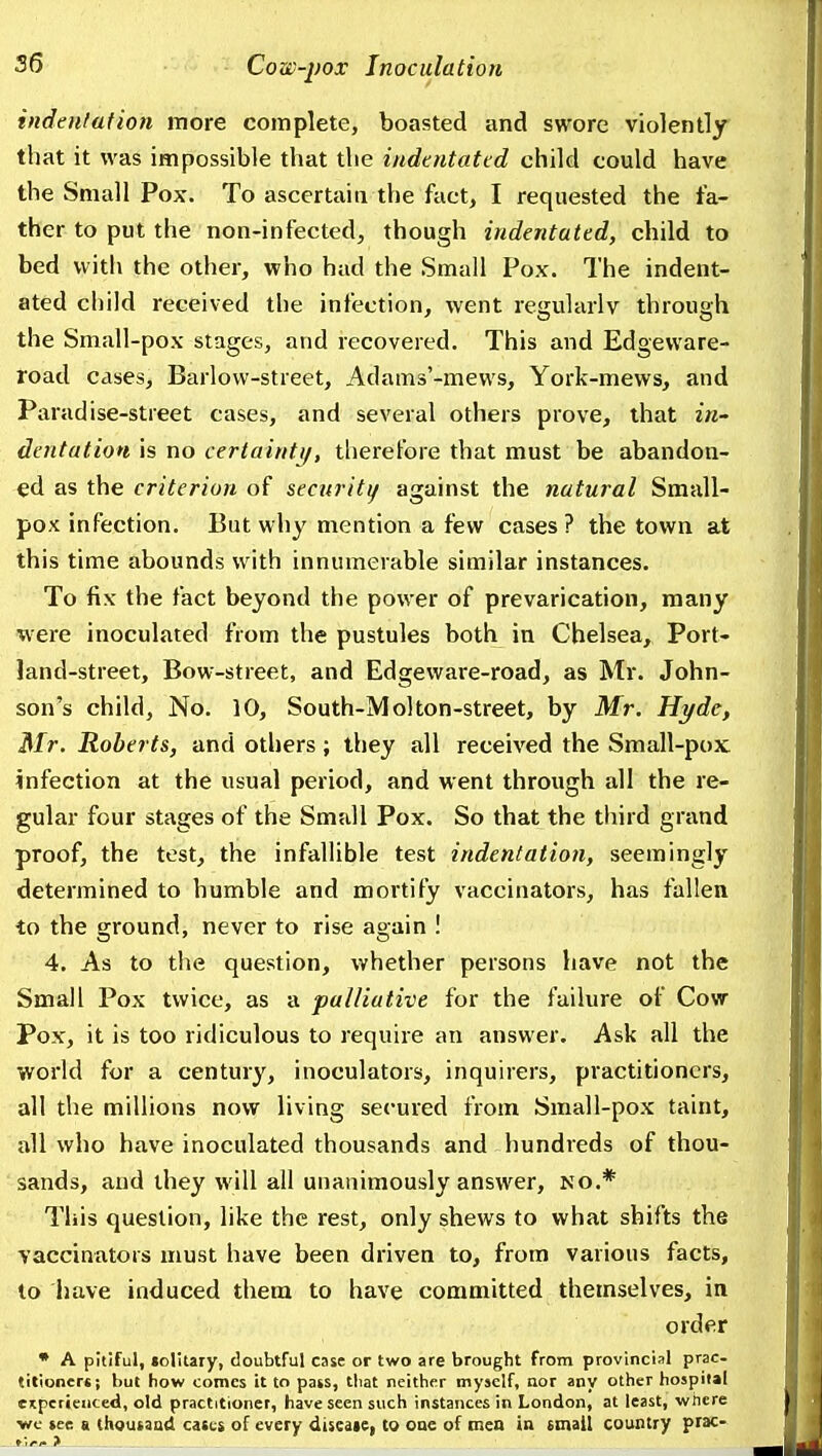 indenlation more complete, boasted and swore violently that it was impossible that the iudtntatcd child could have the Small Pox. To ascertain the fact, I requested the fa- ther to put the non-infected, though indentated, child to bed with the other, who hud the Small Pox. The indent- ated child received the infection, went regularly through the Small-pox stages, and recovered. This and Edgeware- road cases, Barlow-street, Adams'-mews, York-mews, and Paradise-street cases, and several others prove, that in- dentation is no certainty, therefore that must be abandon- ed as the criterion of security against the natural Small- pox infection. But why mention a few cases ? the town at this time abounds with innumerable similar instances. To fix the fact beyond the power of prevarication, many were inoculated from the pustules both in Chelsea, Port- land-street, Bow-street, and Edgeware-road, as Mr. John- son's child, No. 10, South-Molton-street, by Mr. Hyde, Mr. Roberts, and others; they all received the Small-pox infection at the usual period, and went through all the re- gular four stages of the Small Pox. So that the third grand proof, the test, the infallible test indentation, seemingly determined to humble and mortify vaccinators, has fallen to the ground, never to rise again ! 4. As to the question, whether persons have not the Small Pox twice, as a palliative for the failure of Cow Pox, it is too ridiculous to require an answer. Ask all the world for a century, inoculators, inquirers, practitioners, all the millions now living secured from Small-pox taint, all who have inoculated thousands and hundreds of thou- sands, and they will all unanimously answer, no.* This question, like the rest, only shews to what shifts the vaccinators must have been driven to, from various facts, to have induced them to have committed themselves, in order • A pitiful, solitary, doubtful case or two are brought from provincial prac- titioners; but how comes it to pass, tliat neither myself, nor any other hospital eitperiencecl, old practitioner, have seen such instances in London, at least, Virhcre wc tee a thoutaad catcs of every diseaie, to one of men in email country prac-