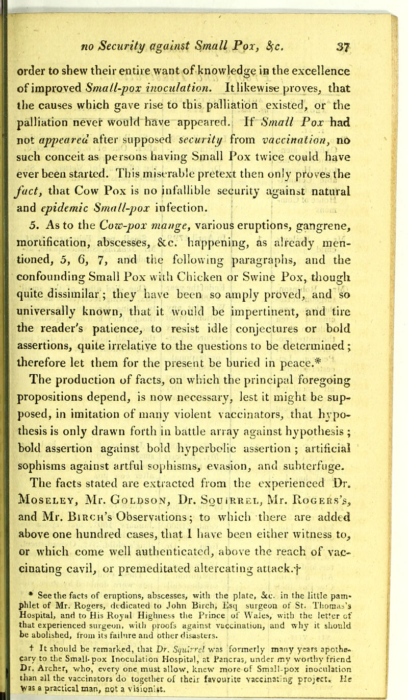 order to shew their entire want of knowledge in the excellence of improved Small-pox inoculation. It likewise proves^ that the causes which gave rise to this palliation existed, or the palliation never wOuld huve appeared.; If Small Pox had not appeared after supposed security from vaccination, no such conceit as persons having Small Pox twice could have ever been started. This miserable pretext then only proves the fact, that Cow Pox is no infallible security against natural and epidemic Small-pox infection. 5. As to the Cow-pox mange, various eruptions, gangrene, raoriification, abscesses, &c. happening, as already men- tioned, 5, 6, 7, and tlie following paragraphs, and the confounding Small Pox wiih Chicken or Swine Pox, though quite dissimilar; they have been so amply proved, and so universally known, that it would be impertinent, and tire the reader's patience, to resist idle conjectures or bold assertions, quite irrelative to the questions to be determined; therefore let them for the present be buried in peace.* The production of facts, on which the principal foregoing propositions depend, is now necessary, lest it might be sup- posed, in imitation of many violent vaccinators, that hypo- thesis is only drawn forth in battle array against hypothesis ; bold assertion against bold hyperbolic assertion ; artificial sophisms against artful sophisms, evasion, and subterfuge. The facts stated are extracted from the experienced Dr. MoSELEY, Mr. GOLDSON, Dr. SoU iRREL, Mr. RoGERs's, and Mr. Birch's Observations; to which there are added above one hundred cases, that 1 have been either witness to^ or which come well authenticated, above the reach of vac- cinating cavil, or premeditated altercating attack.f * See the facts of eruptions, abscesses, with the plate, Sec. in the little pam- phlet of Mr. Rogers, rltdicated to John Birch, Esq surgeon of St. Thomas's Hospital, and to His Ro^al Highness the Prince of Wales, with the letter of that experienced surgeon, with proofs against vaccination, and why it should be abolished, from its failure and other disasters. + It should be remarked, that Dr. Squirrel was formerly many years apothe- cary to the Small-pox Inoculation Hospital, at Pancras, under my worthy friend Dr. Archer, who, every one must allow, knew more of Small-pox inoculation than all the vaccinators do together of their favgurite vaccinating project. He y/as a practical man, not a visionist. . ,