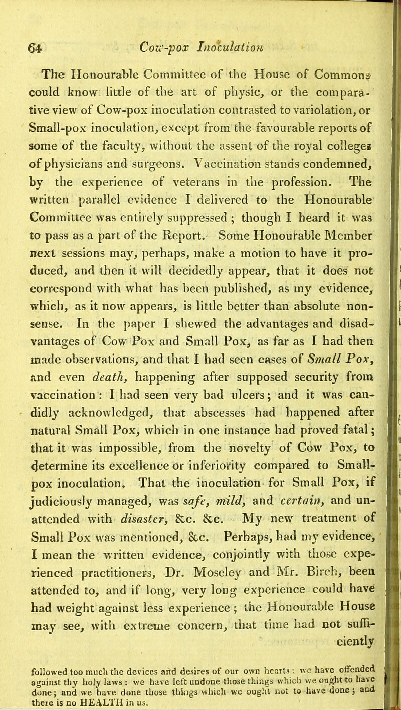 The Honourable Committee of the House of Commons could know little of the art of physic, or the compara- tive view of Cow-pox inoculation contrasted to variolation, or Small-pox inoculation, except from the favourable reports of some of the faculty, without the assent of the royal colleges of physicians and surgeons. Vaccination stands condemned, by the experience of veterans in the profession. The written parallel evidence I delivered to the Honourable Committee was entirely suppressed ; though I heard it was to pass as a part of the Report. Some Honoui-able Member next sessions may, perhaps, make a motion to have it pro- duced, and then it will decidedly appear, that it does not correspond with what lias been published, as my evidence, which, as it now appears, is little better than absolute non- sense. In the paper I shewed the advantages and disad- vantages of Cow Pox and Small Pox, as far as I had then made observations, and that I had seen cases of Small Pox, find even death, happening after supposed security from vaccination : I had seen very bad ulcers; and it was can- didly acknowledged, that abscesses had happened after natural Small Pox, which in one instance had proved fatal; that it was impossible, from the novelty of Cow Pox, to <Jetermine its excellence or inferiority compared to Small- pox inoculation. That the inoculation for Small Pox, if judiciously managed, was safe, mild, and certain, and un- attended with disaster, &c. &c. My new treatment of Small Pox was mentioned, &c. Perhaps, had my evidence, I mean the written evidence, conjointly with those expe- rienced practitioners. Dr. Moseley and Mr. Birch, been attended to, and if long, very long experience could have had weight against less experience ; the Honourable House may see, with extreme concern, that time had not suffi- ciently followed too much the devices arid desires of our own hearts : ivc have offended against tliy holy laws : we have left undone those things which w e ought to have done; and we have done those thiaigs which we ought not lo have done; and there is no HEiiLTIi in us.