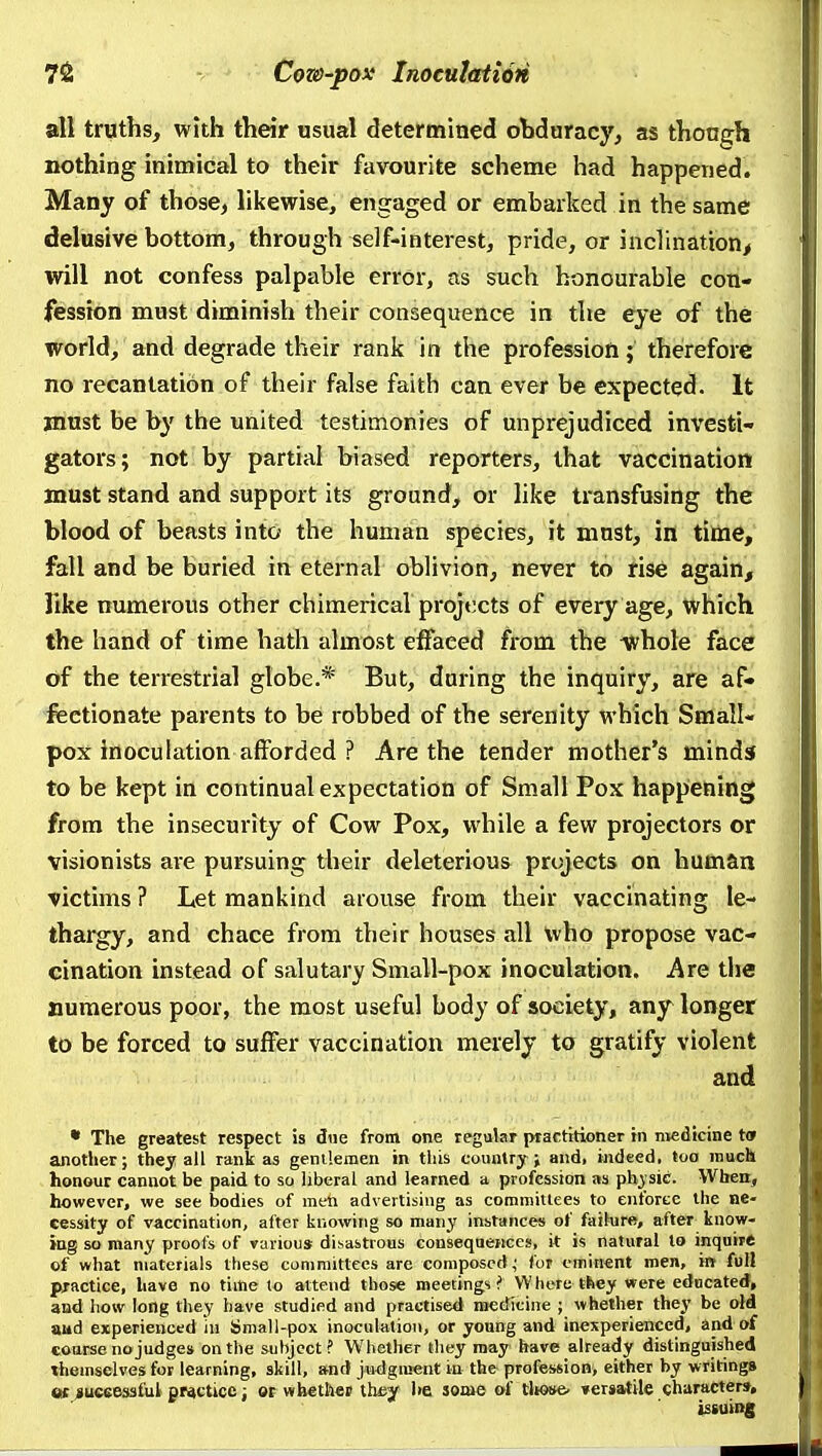 all truths, with their usual determined obduracy, as though nothing inimical to their favourite scheme had happened. Many of those, hkewise, engaged or embarked in the same delusive bottom, through self-interest, pride, or inclination^ will not confess palpable error, as such honourable con- fession must diminish their consequence in the eye of the world, and degrade their rank in the profession; the'refore no recantation of their false faith can ever be expected. It must be by the united testimonies of unprejudiced invesfci- gators; not by partial biased reporters, that vaccination must stand and support its ground, or like transfusing the blood of beasts into the human species, it must, in time, fall and be buried in eternal oblivion, never to rise again^ like numerous other chimerical projects of every age, which the hand of time hath almost effaced from the whole face of the terrestrial globe.* But, during the inquiry, are af» fiectionate parents to be robbed of the serenity which Small- pox inoculation afforded ? Are the tender mother's minds to be kept in continual expectation of Small Pox happening from the insecurity of Cow Pox, while a few projectors or visionists are pursuing their deleterious projects on human victims ? Let mankind arouse from their vaccinating le- thargy, and chace from their houses all who propose vac- cination instead of salutary Small-pox inoculation. Are the numerous poor, the most useful body of society, any longer to be forced to suffer vaccination merely to gratify violent and • The greatest respect is due from one regular practitioner in nvedicine tor another; they all rank as gentlemen in this country j and, ijideed, too much honour cannot be paid to so liberal and learned a profession as phj sic. When, however, we see bodies of men advertising as committees to enforce the ne- cessity of vaccination, after knowing so many instances of faihire, after know- ing so many proofs of various disastrous consequences, it is natural to inquire of what materials these committees are composed,' for eminent men, in foil practice, have no time to attend those meetings? Where they were educated, and how long they have studied and practised medicine ; whether they be old aud experienced in Small-pox inoculation, or young and inexperienced, and of coarse no judges on the subject? Whether they raay have already distinguished themselves for learning, skill, and judgment in the profession, either by writings at juceesaful practice; ot whethcB thejf he some of tliose' versatile characters, issuing