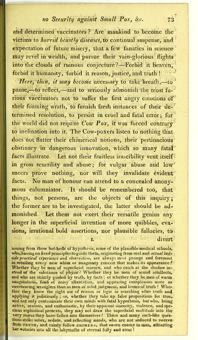 and determined vaccinators ? Are mankind to becoine the victims to horrid beastly diseases, to continual suspense, and expectation of future misery, that a few fanatics in science may revel in wealth, and pursue their vain-glorious flights into tlie clouds of ruinous conjecture ?—Forbid it heaveUj forbid it humanity, forbid it reasoh, justice, and truttfH'''^'-* Here,''then, it lixay beconie necessary to fake breatli^—^lo^* pause,—to reflect,—and to seriously admonish the m'ost fu- rious vaccinators not to suffer the first angry emotions of their fdainihg wrath, to furnish fresh instances of their de- termined re^olutiori, to persist in cruel and fatal error; for the world did not require Coto Pox, it was forced contrary to inclination into it. The Cow-poxers listen to nothing that does not flatter their chimerical nbtions, their pertinacious obstinacy ill'da;ngefous innovation,Which! so many fatal facts illustrate. Let hot their fruitless irascibility vent itself in gross scurrility and abuse; for vulgar abuse arid low sneers prove nothing, nor will they invalidate evident facts. No man of honour can attend to a concealed anony- mous calumniator. It should be remembered too, that things, not persons, are the objects of this inquiry; the former are to be investigated, the latter should be ad- monished. Let them not exert their versatile genius any longer in the superficial invention of more quibbles, eva- sions, irrational bold assertions, nor plausible fallacies, to L divert issuing from those hot-beds of hypothesis, some of the plausible medical schools, who, having no fixed principles to guide them, originating from real and actual bedU side practical experience and observation, are always most prompt and foremost in retailing every new whim or imagmary conceit t4iat makes its appearance ? ■ Whether they be men of superficial science, and who catch at the shadow in- stead of the substance of physic ? Whether they be men of sound intellects, and who are strictly guided by truth, by facts or whether they be men of warnj imaginations, fond of noisy altercation, and appearing conspicuous more as overbearing wranglers than as men of solid judgment, and lovers of truth ? Whe- ther they know the right use of reason or logic in searching after truth and applying it judiciously ; or, whether they take up false propositions for true, and not only contaminate their own minds with fatal hypothesis, but who, being active, zealous, and enthusiastic, by their apparent sincerity, violence, and spe- cious sophistical pretexts, they may not draw the superficial multitude into the very snares they have fallen into themselves? These and many such-like ques- tions strike sober, sedate, and reflecting minds, who are not seduced to swerve from TnuTH, and vainly follow chimeka, that sworn enemy to man, attracting her votaries into all the labyrinths of eternal folly and error !