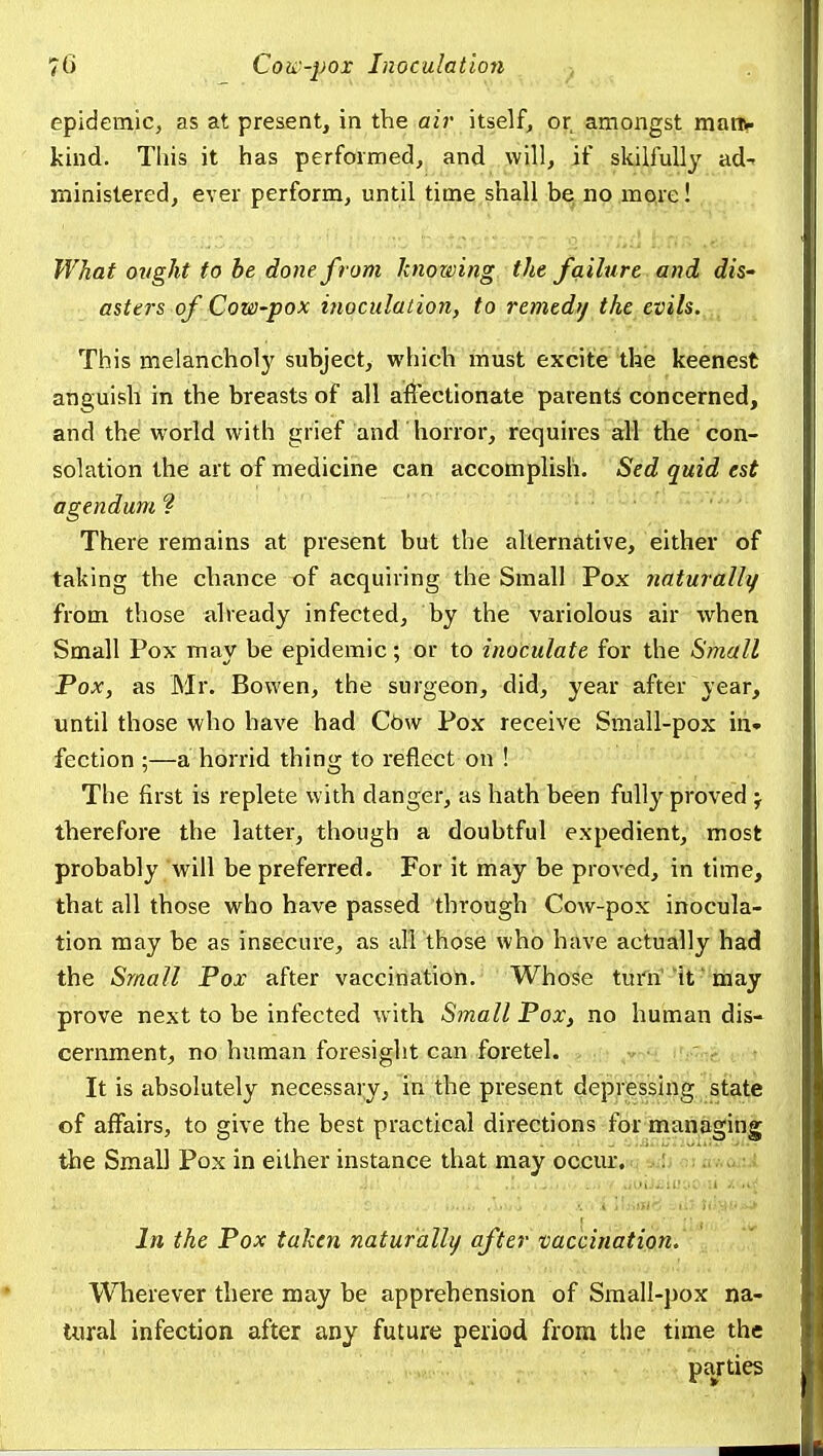 epidemic, as at present, in the air itself, or amongst maiHr kind. This it has performed, and will, if skilfully ad^ ministered, ever perform, until time shall b^jno.m^re! TVhaf otight to he done from knowing the failure and dis- asters of Cow-pox inoculation, to remedy the evils. This melancholy subject, which must excite the keenest anguish in the breasts of all affectionate parents concerned, and the world with grief and horror, requires all the con- solation the art of medicine can accomplish. Sed quid est agendum ? There remains at present but the alternative, either of taking the chance of acquiring the Small Pox naturally from those already infected, by the variolous air when Small Pox may be epidemic; or to inoculate for the Small Pox, as Mr. Bowen, the surgeon, did, year after year, until those who have had Cbw Pox receive Small-pox in* fection :—a horrid thin<>r to I'eflect on ! The first is replete with danger, as hath been fully proved j therefore the latter, though a doubtful expedient, most probably will be preferred. For it may be proved, in time, that all those who have passed through Cow-pox inocula- tion may be as insecure, as all those who have actually had the Small Pox after vaccination. Whose turn it may prove next to be infected with Small Pox, no human dis- cernment, no human foresight can foretel. .! ,yn'i (rp7n& i ■ It is absolutely necessaiy, in the present depr'eisirig ^'state of affairs, to give the best practical directions for managing the Small Pox in either instance that may occm. oniv<a.:.i ■, i Wnmii alls liis);-...,^ In the Pox taken naturally after vacciriation. ' Wherever there may be apprehension of Small-pox na- tural infection after any future period from the time the parties