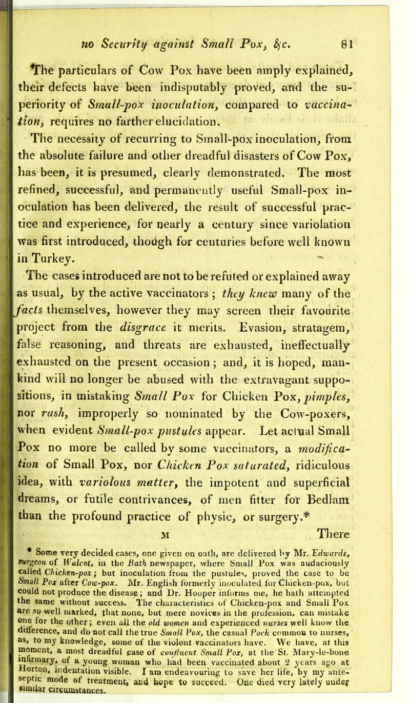 ^he particulars of Cow Pox have been amply explained, their defects have been indisputably proved^ and the su- periority of Small-pox inoculation, compared to vaccina- tioHi requires no farther elucidation. The necessity of recurring to Small-pox inoculation, from the absolute failure and other dreadful disasters of Cow Pox, has been, it is presumed, clearly demonstrated. The most refined, successful, and permanently useful Small-pox in- oculation has been delivered, the result of successful prac- tice and experience, for nearly a century since variolation was first introduced, thoiigh for centuries before well known in Turkey. The cases introduced are not to be refuted or explained away as usual, by the active vaccinators ; thty knew many of the facts themselves, however they may screen their favourite project from the disgrace it merits. Evasion, stratagem, false reasoning, and threats are exhausted, ineffectually exhausted on the present occasion; and, it is hoped, man- kind will no longer be abused with the extravagant suppo- sitions, in mistaking Small Pox for Chicken Pok, pimples, nor rush, improperly so nominated by the Cow-poxers, when evident Small-pox pustules appear. Let actual Small Pox no more be called by some vaccinators, a modifica- tion of Small Pox, nor Chicken Pox saturated, ridiculous idea, with variolous matter, the impotent and superficial dreams, or futile contrivances, of men fitter for Bedlam than the profound practice of physic, or surgery.* M There • Some very decided cases, one given on oath, are delivered hy Mr, Edwards, surgeoK of Wulcnt, iu the Bath newspaper, where Small Pox was audaciously ca.l\ed Chicken-pox; but inoculation from the pustules, proved the case to be Small Pox after Cow-pox. Mr. English formerly inoculated for Chickeu-pox, but could not produce the disease; and Dr. Hooper informs nie, he halh attempted the Bame without success. The characteristics of Chicken-pox and Small Pox are so well marked, that none, but mere novices in the profession, can mistake one for the other; even all the old women and experienced nurses well know the ditierence, and do not call the true Small Pox, the casual Pock common to nurses, as, to my knowledge, some of the violent vaccinators have. We have, at this moment, a most dreadful case of conttuent Small Pox, at the St. Mary-le-bone infirmary, of a young woman who had been vaccinated about 2 years ago at iiorton, indentation visible. I am endeavouring to save her life, by my ante- septic mode of treatment, and faope to succeed. One died very lately uudey •iinUar circumstances. '.