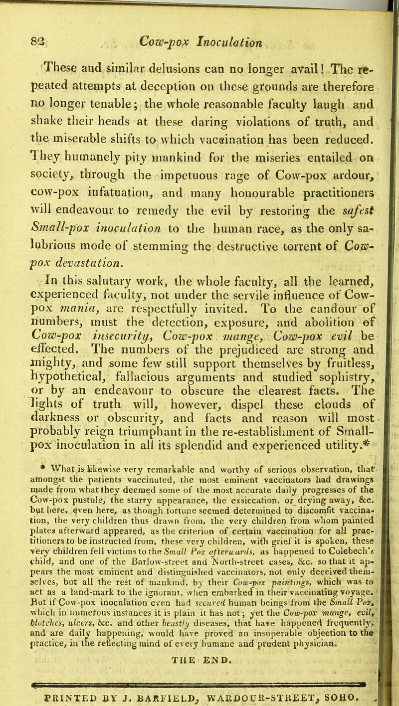 These and similar delusions can no longer avail! The re- peated attempts at deception on these gi'ounds are therefore no longer tenable; the whole reasonable faculty laugh and shake their heads at these daring violations of truth, and the miserable shifts to which vacsination has been reduced. They humanely pity mankind for the miseries entailed on society, through the impetuous rage of Cow-pox ardour, cow-pox infatuation, and many honourable practitioners will endeavour to remedy the evil by restoring the safest Small-pox inoculation to the human race, as the only sa- lubrious mode of stemming the destructive torrent of Coay- pox devastation. In this salutary work, the whole faculty, all the learned, experienced faculty, not under the servile influence of Cow- pox mania, are respectfully invited. To the candour of numbers, must the detection, exposure, and abolition of Cow-pox insecurity. Cow-pox mange. Cow-pox evil be eifected. The numbers of the prejudiced are strong and mighty, and some few still support themselves by fruitless, hypothetical, fallacious arguments and studied sophistry,, or by an endeavour to obscure the clearest facts. The lights of truth will, however, dispel these clouds of darkness or obscurity, and facts and reason will most probably reign triumphant in the re-establisliment of Small- pox inoculation in all its splendid and experienced utility.* * What,is likewise very remarkable and worthy of serious observation, that amongst the patients vaccinated, the most eminent vaccinators had drawings made from whatlhey deemed some of the most accurate daily progresses of the Cow-pox pustule, the starry appearance, the exsiccation, or drying away, &c. but here, even here, as though fortune seemed determined to discomfit vaccina- tion, the very children thus drawn from, the very children from whom painted plates afterward appeared, as the criterion of certain vaccination for all prac- titioners to be instructed from, these very children, with grief it is spoken, these very children fell victims to the SmaH Pox afterwards, as happened to Colebech'^ child, and one of the Barlow-street and iSortli-street cases, &c. so that it ap- pears the most eminent and distinguished vaccinators, not only deceived them- selves, but all the rest of mankind, by tlieir Cow-pox paintings, which was to act as a land-mark to the ignuraiit, wlien embarked in their vaccmating voyage. But if Cow-pox inoculation even had secured human beings from the Small Pel, which in iiumetous instances it is plain it has not; yet the Cuiv-pox mange, evil, blotches, ulctrs, &c. and other beastly diseases, tliat have happened frequently^ and are daily happening, would have proved an insuperable objection to the jjractice, in the reflecting mind of every humane and pruideut physician. THE END. PRINTED BY J. BAJRIIKLD, WARDOUK-STii£ET, SOUO.