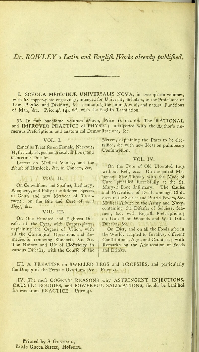 Dr. ROWLEY'S Latin and Engli/h Works already pulli/hed. I. SCHOLA MEDICINt?: universalis nova, in two quarto volumes, with 68 copper-plate engravings, intended for Univeifity Scholars, in the Profedions of Law, Phyfic, and Divinity, &c. containing the anim.il, vital, and natural Funilions of Man, &c. Piice 4/. 145. 6J. wivh the Englifh Tranflation. II. In four handfeme volumes sftavo. Price i/. lu. 6J. The RATIONAL and IMPROVED PRACTICE of PHYSIC ; intcrfperfcd with the Author's nu- merous Piefcriptions and anatomical Demonftrations, &c. VOL. I. ContainsTreatifes on Female, Nervous, Hyfterical, Hypochondriacal, Bilious, and Cancerous Difeafcs. Letters on Medical Vanity, and the Abufe of Hemlock, &c. in Cancers, &c. VOL. n. On Convulfions and Spafms, Lethargy, Apoplexy, and Palfy ; the diiferent Species of Gout, and new Methods of Treat- ment ; on the Bite and Cure of marl Dog!, &c. VOL. IIL On One Hundred and Eighteen Dif- *afes of the Eyes, with Copper-plates, explaining the Organs of Viiion, with all the Chirurgical Operations and Re- medies for removing Blindncfs, &c. Sec. The Hiftory and Ufe of Eleflricity in various Difeafes, with the Courfe of the Nerves, explaining the Parts to he elec- trified, &c. with new Ideas on pulmonary Confumption. VOL. IV. On the Cvire of Old Ulcerated Legs without Reft, &c. On the putrid Ma- lignant Sore Throat, with the Mode of Cure praflifcd fuccefsfnlly at the St. Mary-le-Eone Infirmary. The Caufes and Prevention of Death amongft Chil- dren in the Scarlet and Putrid Fevers, &c. Medical Advice to the Army and Navy, containing the Difeafes of Soldiers, Sea- men, &c. with Englilh Prel'cripjions ; on Gun Shot Wounds and Welt India Difeafes, &c. On Diet, and on all the Foods ufed in the World, adapted to Invalids, different Conftitutions, Ages, and C' untrics ; with Remarks on the Adulteration of Foods and brinks. III. A TREATISE on SWELLED LEGS and DROPSIES, and particularly the Dropfy of the Female Ovarium, &c. Price 3^. IV. The moft COGENT REASONS why ASTRINGENT INJECTIONS, CAUSTIC BOUGIES, and POWERFUL SALIVATIONS, lliould be banilhed for ever from PRACTICE. Price 4!. Printed by S. Gosnill, Litde Glueen Street; Holborn.