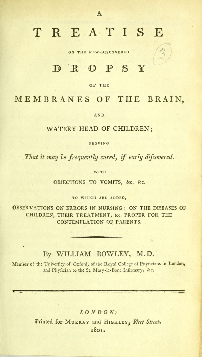 A T R E A T I ON THE NEW-DISCOVERED B 'R O F S OF THE MEMBRANES OF THE BRAIN, AND WATERY HEAD OF CHILDREN; PROVING That it may le frequently cared, if early djfcovered. WITH OBJECTIONS TO VOMITS, &c. &c. TO WHICH ARE ADDED, OBSERVATIONS ON ERRORS IN NURSING ; ON THE DISEASES OF CHILDREN, THEIR TREATMENT, &c. PROPER FOR THE CONTEMPLATION OF PARENTS. S E /a Y By WILLIAM ROWLEY, M.D. Member of the Univerfity of Oxford, of ihe Royal College of Phyficians in London, and Phyfician to the St. Mary-le-Bone Infirmary, &c. LONDON: Printed for Murray and Highley, Fleet Street. 1801.