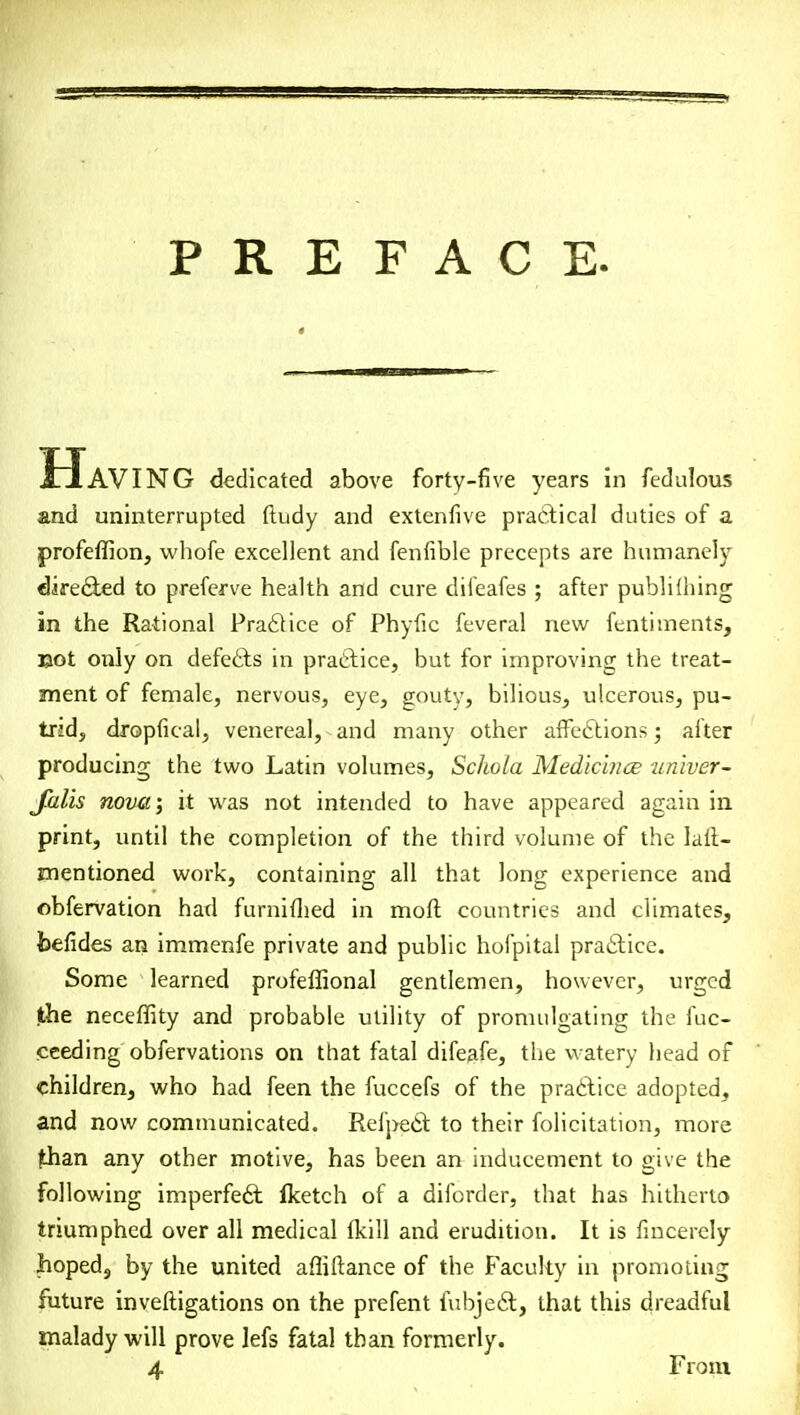 PREFACE. Having dedicated above forty-five years in fedulous and uninterrupted ftudy and extenfive practical duties of a profeffion, whofe excellent and fenfible precepts are humanely directed to preferve health and cure difeafes ; after publilhing in the Rational Practice of Phyfic feveral new fentiments, Bot only on defects in practice, but for improving the treat- ment of female, nervous, eye, gouty, bilious, ulcerous, pu- trid, dropfical, venereal, and many other affections; alter producing the two Latin volumes, Schola Medicince univer- Jalis nova; it was not intended to have appeared again in print, until the completion of the third volume of the lali- mentioned work, containing all that long experience and obfervation had furnifhed in moft countries and climates, foefides an immenfe private and public hofpital practice. Some learned profeffional gentlemen, however, urged the neceffity and probable utility of promulgating the fuc- ceeding obfervations on that fatal difeafe, the watery head of children, who had feen the fuccefs of the practice adopted, and now communicated. Refpedt to their folicitation, more (than any other motive, has been ait inducement to give the following imperfect flcetch of a difcrder, that has hitherto triumphed over all medical fkill and erudition. It is fincerely hoped, by the united affiftance of the Faculty in promoting future inveftigations on the prefent fubject, that this dreadful malady will prove lefs fatal than formerly. 4 From