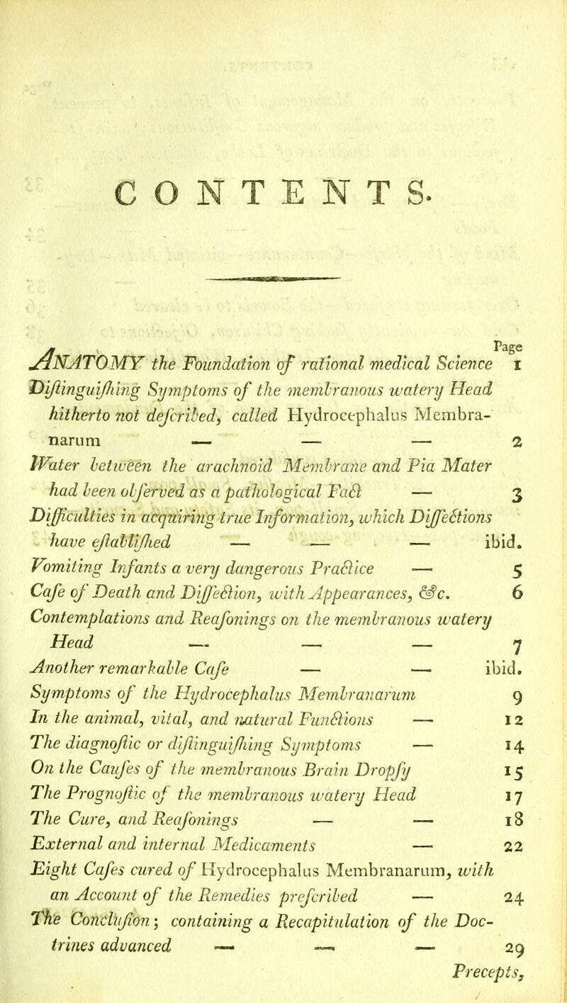 ANATOMY the Foundation of rational medical Science i Di/lingui/Jiing Symptoms of the membranous watery Head hitherto not defcribed, called Hydrocephalus Membra- narum — — — 2 Water between the arachnoid Membrane and Pia Mater had been obferved as a pathological Fail — 3 Difficulties in acquiring true Information, which DiffeStions have eflabliflied — •— — ibid. Vomiting Infants a very dangerous Practice — 5 Cafe of Death and DifJ'eSion, with Appearances, &c. 6 Contemplations and Reafo?iings on the membranous watery Head — — — 7 Another remarkable Cafe — — ibid. Symptoms of the Hydrocephalus Membranarum 9 In the animal, vital, and natural Funclions — 12 The diagnojlic or d'ftinguifi'mg Symptoms — 14 On the Caufes of the membranous Brain Dropfy 15 The Prognqftic of the membranous watery Head 17 The Cure, and Reafonings ■— — 18 External and internal Medicaments — 22 Eight Cafes acred of Hydrocephalus Membranarum, with an Account of the Remedies prcfcribed — 24 The Conclufion ; contahiing a Recapitulation of the Doc- trines advanced ~ — — 29 Precepts,