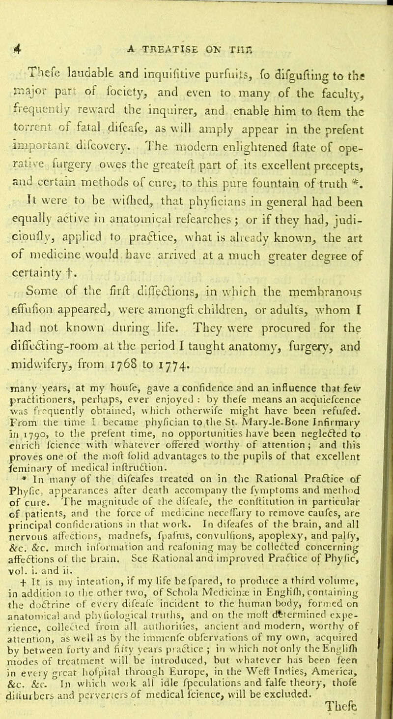 Thefe laudable and inquifitive purfuiis, fo difgufting to the major part of fociety, and even to many of the faculty, frequently reward the inquirer, and enable him to ftem the torrent of fatal difeafe, as will amply appear in the prefent important difcovery. The modern enlightened ftate of ope- rative furgery owes the greater! part of its excellent precepts, and certain methods of cure, to this pure fountain of truth '*. It were to be wiihcd, that phyficians in general had been equally active in anatomical refearches; or if they had, judi- cioufly, applied to practice, what is already known, the art of medicine would have arrived at a much greater degree of certainty f. Some of the firft directions, in which the membranous efFufion appeared, were amongft children, or adults, whom I had not known during life. They were procured for the dificcting-room at the period I taught anatomy, furgery, and midwifery, from 1768 to 1774. many years, at my houfe, gave a confidence and an influence that few practitioners, perhaps, ever enjoyed : by thefe means an acquiefcence was frequently obtained, which otherwife might have been refufed. From the time 1 became phyfkian to the St. Mary-le-Bone Infirmary in 1790, to the prefent time, no opportunities have been neglected to enrich fcience with whatever offered worthy of attention ; and this proves one of the mod fo)id advantages to the pupils of that excellent feminary of medical inftruction. * In many of the difcafes treated on in the Rational Practice of Phyfic: appearances after death accompany the fymptoms and method pf cure. The magnitude of the difeafe, the conftitution in particular of patients, and the force of medicine neceffary to remove caufes, are principal conlideiations in that work. In difeafes of the brain, and all nervous affections, madnefs, fpafms, convulfjons, apoplexy, and pally, &c. &c. much information and reafoning may be collected concerning- affections of the brain. See Rational and improved Practice of Phylic, vol. i. and ii. + It is my intention, if my life befpared, to produce a third volume, in addition to the other two, of Schola Medicinal in Enghfli, containing the doctrine of every difeafe incident to the human body, formed on anatomical and phyfiological truths, and on the molt determined expe- rience, collected from all authorities, ancient and modern, worthy of attention, as well as by the immenfe obfervations of my own, acquired by between forty and fifty years practice ; in w hich not only theEnglifh modes of treatment will be introduced, but whatever has been feen in every great hofpital through Europe, in the Weft Indies, America, &c. &c. In which wotk all idle fpeculations and falfe theory, thofe dillurbers and perverters of medical fcience, will be excluded.