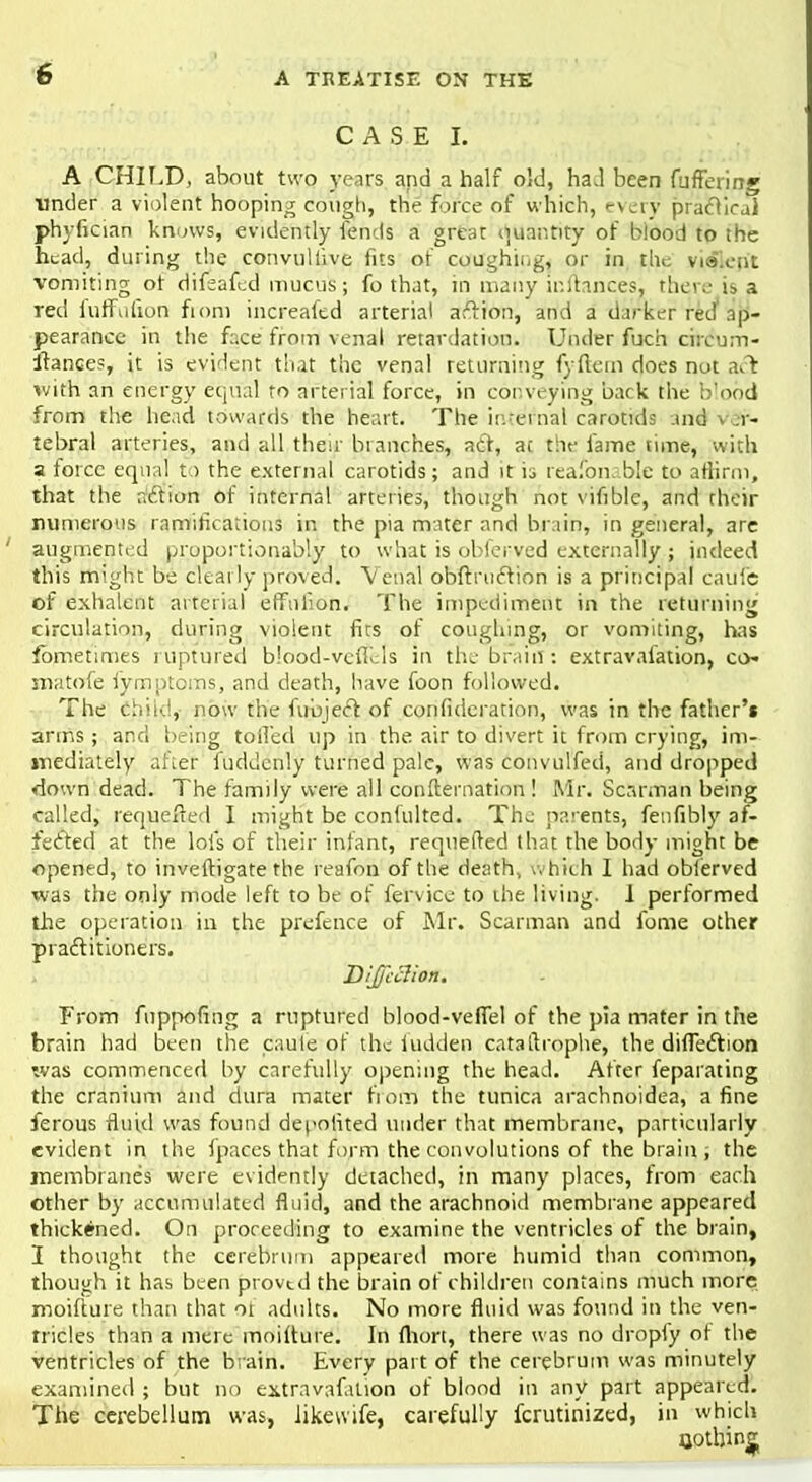 CASE I. A CHILD, about two years and a half old, had been CbfferijTg under a violent hooping cough, the force of which, every pracTiraJ phyfician knows, evidently fends a greac quantity of blood to the head, during the convuliive fits of coughing, or in the violent vomiting ot difeafed mucus; fo that, in many ir.ltances, there is a red iuffulion fiom increafed arterial aftion, and a darker red ap- pearance in the face from venal retardation. Under fuch circum- stances, it is evident that the venal returning fyftem does not a& with an energy equal to arterial force, in conveying back the b'obd from the head towards the heart. The internal carotids and v .r- tebral arteries, and all their branches, act, at the fame time, with a force equal to the external carotids; and it is reasonable to affirm, that the action of internal arteries, though not vifiblc, and their numerous ramifications in the pia mater and brain, in general, are augmented proportionabw to what is obfenved externally ; indeed this might be clearly proved. Venal obftruction is a principal caufe of exhalent arterial effnlion. The impediment in the returning circulation, during violent firs of coughing, or vomiting, has fometimes ruptured blood-vcfTels in the brain: extravafation, co- niatofe fymptoms, and death, have foon followed. The Child,' now the fubject of confidcration, was in the father's arms; and being tolled up in the air to divert it from crying, im- mediately a'fter fudderily turned pale, was convulfeci, and dropped down dead. The family were all confternation ! Mr. Scarman being called, requeued I might be confulted. The parents, fenfibly af- fected at the lois of their infant, requeued that the body might be opened, to inveftigate the reafon of the death, (Which I had oblerved was the only mode left to be of fervice to the living. 1 performed the operation in the prefence of Mr. Scarman and fome other practitioners. Dijj'cclion. From fnppofing a ruptured blood-veflel of the pia mater in the brain had been the caule of the hidden cataitrophe, the direction was commenced by carefully opening the head. After feparating the cranium and dura mater from the tunica arachnoidea, a fine ferous fluid was found depotited under that membrane, particularly evident in the fpaces that form the convolutions of the brain , the membranes were evidently detached, in many places, from each other by accumulated fluid, and the arachnoid membrane appeared thickened. On proceeding to examine the ventricles of the brain, I thought the cerebrum appeared more humid than common, though it has been proved the brain of children contains much more moifture than that ot adults. No more fluid was found in the ven- tricles than a mere moifture. In (lion, there was no dropfy of the ventricles of the brain. Every part of the cerebrum was minutely examined ; but no extravafation of blood in any part appeared. The cerebellum was, likewife, carefully fcrutinized, in which nothing