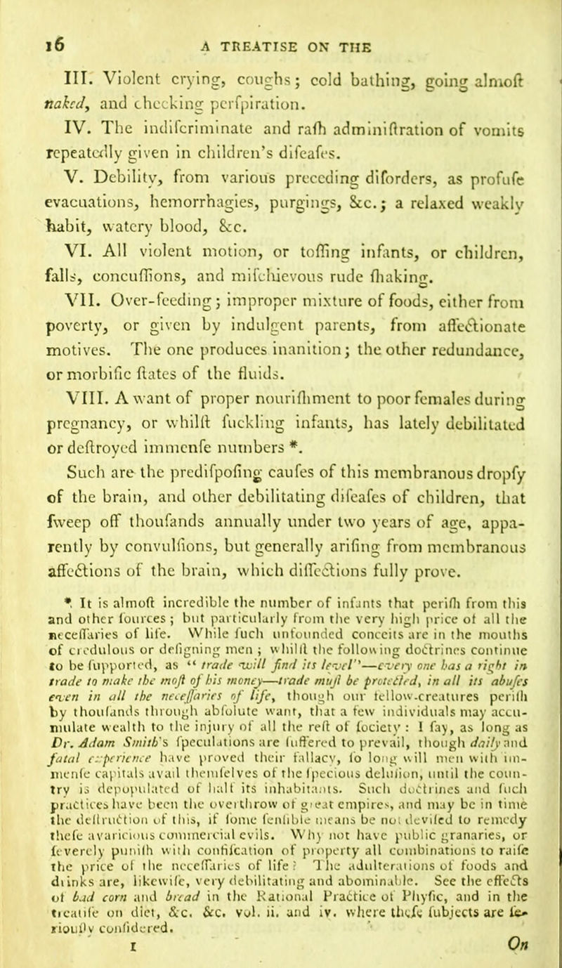 III. Violent crying, coughs; cold bathing, going almoft naked, and checking perfpiration. IV. The indifcriminatc and raft) adminiflration of vomits repeatedly given in children's difeafes. V. Debility, from various preceding diforders, as profufc evacuations, hemorrhagies, purging?, &c; a relaxed weakly habit, watery blood, 8cc. VI. All violent motion, or toning infants, or children, falls, concuffions, and mifefuevous rude fliaking. VII. Over-feeding; improper mixture of foods, cither from poverty, or given by indulgent parents, from affectionate motives. The one produces inanition; the other redundance, or morbific dates of the fluids. VIII. A want of proper nourifhment to poor females during pregnancy, or whillt fucklihg infants, has lately debilitated ordeftroyed immenfe numbers*. Such are the predifpofing caufes of this membranous dropfy of the brain, and other debilitating difeafes of children, that fweep off thoufands annually under two years of age, appa- rently by convulfions, but generally arifing from membranous affections of the brain, which dilTcc.~T.ions fully prove. •. It is almoft incredible the number of inf-ints that perifli from this and other fources ; but particularly from the very liigh price ot all the neceffaries of life. While iuch unfounded conceits are in the mouths of credulous or defigning men ; whilll the following doctrines continue to be fupported, as  trade uuill find its level''—czny one has a tiqbi in. trade to make the tnoji of bis money—trade mujft be protected, in all its abufes even in all the neceffaries of life, though our tellow-creatures perifli fcy thoufands through ablblutc want, tliat a few individuals may accu- mulate wealth to the injury of all the reft of lociety : 1 fay, as long as Dr. Adam Smith's (peculations are differed to prev ail, though daily and fatal experience have proved their fallacy, lb long will men with im- menfe capitals avail themfelves of the fpecious delujionj until the coun- try is depopulated of half its inhabitants. Such doctrines and fucll practices have been the overthrow of «>eat empires, and may be in time the dcllruction of this, if fome fenfible means be no; deviled to remedy theft- avaricious commercial evils. Whj not have public granaries, or levercly punilh with confutation of property all combinations to raifie ttie price ot the ncceffaries of life ■ The adulterations of foods and dunks are, likewife, very debilitating and abominable. See the efFcffs of bad corn and bread in the Rational Practice of Phyfic, and in the trcatife on diet, &c. &c. vol. ii. and iv. where theje fubjectsare Cs» riouflv conlidered. i On