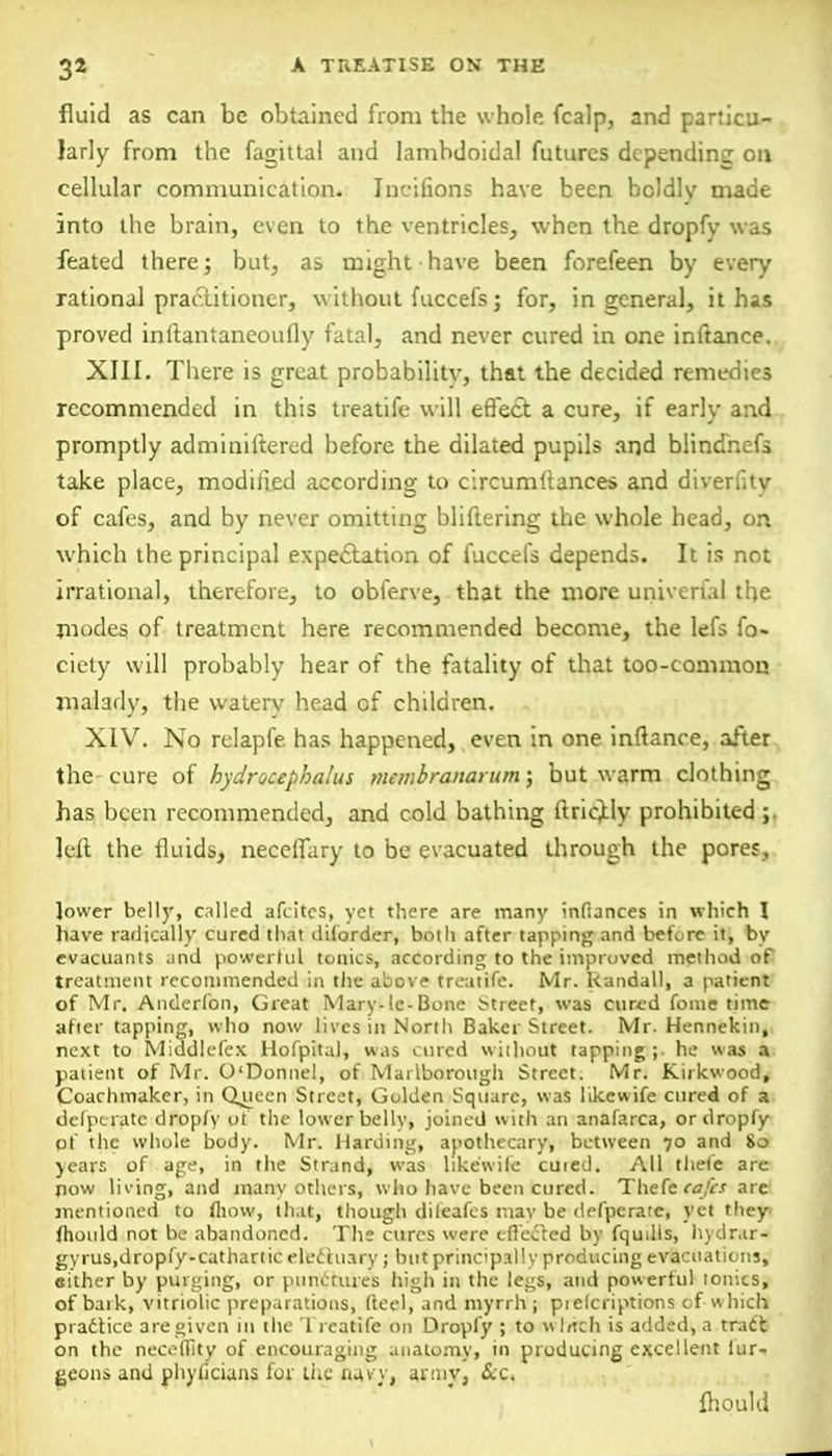 3* fluid as can be obtained from the whole fcalp, and particu- larly from the fagittal and lambdoidal futures depending on cellular communication. Incifions have been bcldlv made into the brain, even to the ventricles, when the dropfy was feated there; but, as might have been forefeen by every rational practitioner, without fuccefs; for, in general, it has proved inftantaneoufly fatal, and never cured in one inftance. XIII. There is great probability, that the decided remedies recommended in this treatife will effect a cure, if early and promptly adminiitered before the dilated pupils and blindnefs take place, modified according to circumflances and diverfity of cafes, and by never omitting bliflering the whole head, on which the principal expectation of fuccefs depends. It is not irrational, therefore, to obferve, that the more univerial the modes of treatment here recommended become, the lefs fo- ciety will probably hear of the fatality of that too-common malady, the watery head of children. . XIV. No relapfe. has happened, even in one inftance, after the cure of hydrocephalus membranarum; but warm clothing has been recommended, and cold bathing ftricjtly prohibited ; left the fluids, necelfary to be evacuated through the pores, lower belly, called afcitcs, yet there are many infiances in which \ have radically cured that diforder, both after tapping and before it, by evacuants and powertul tonics, according to the improved method of treatment recommended in the above treatife. Mr. Randall, a patient of Mr. Anderfon, Great Mary-Ic-Bone Street, was cured fonie time after tapping, who now lives in North Baker Street. Mr. Hennekin, next to Middlcfex Hofpital, was cured without tapping;, he was a patient of Mr. O'Donne!, of Marlborough Street. Mr. Kirkwood, Coachmaker, in Queen Street, Golden Square, was like wife cured of a defperate dropfy of the lower belly, joined with an anafarca, or dropfy of the whole body. Mr. Harding, apothecary, between 70 and 80 years of age, in the Strand, was like'wife cmed. All thele are now lining, and many others, who have been cured. Thefe cafes arc mentioned to fliovv, that, though dileafes mav be defperate, yet they fhould not be abandoned. The cures were effected by fqudls, hydr.ir- gyrus.dropfy-cathartic electuary ; but principally producing evacuations, either by purging, or punctures high in the legs, and powerful ionics, of baik, vitriolic preparations, fteel, and myrrh ; pielcriptions of W hich practice are given in the Treatife on Dropfy ; to \\ htch is added, a track on the neceCBty of encouraging anatomy, in producing excellent fur- geons and phylicians for the navy, army, &c. fhould
