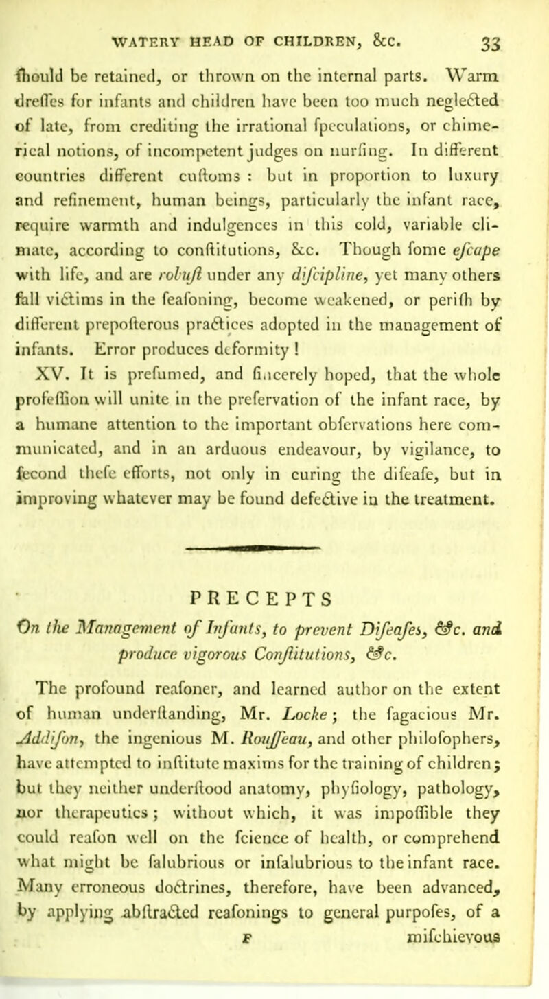 mould be retained, or thrown on the internal parts. Warm tlreffes for infants and children have been too much neglected of late, from crediting the irrational fpeculations, or chime- rical notions, of incompetent judges on nurfiug. In different countries different cultoms : but in proportion to luxury and refinement, human beings, particularly the infant race, require warmth and indulgences in this cold, variable cli- mate, according to constitutions, Sec. Though fome efcupe with life, and are rolufl under any dijiipline, yet many others fall victims in the fcafoiiinjr, become weakened, or perifh by different prepoftcrous practices adopted in the management of infants. Error produces deformity ! XV. It is prefumed, and fi.icerely hoped, that the whole profeffion will unite in the prcfervation of the infant race, by a humane attention to the important obfervations here com- municated, and in an arduous endeavour, by vigilance, to fecund thefe efforts, not only in curing the difeafe, but in improving whatever may be found defective iu the treatment. PRECEPTS On (lie Management of Infants, to prevent Difeafei, &c. and produce vigorous Conjlitutions, &c. The profound rcafoncr, and learned author on the extent of human underllanding, Mr. Locke; the fagacious Mr. AdiY'Jon^ the ingenious M. Roujjeau, and other philofophers, have attempted to inftitutc maxims for the training of children; but they neither underitood anatomv, phyfiology, pathology, aor therapeutics ; without which, it was impoffible they could reafon well on the fcience of health, or comprehend what miiiht be falubrious or infalubrious to the infant race. -M uiy erroneous doctrines, therefore, have been advanced, by applying abllra&cd reafonings to general purpofes, of a F mifchievous