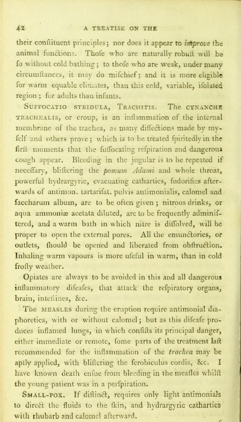 their conftitucnt principles; nor does it appear to iiftprove the animal function?. Thofe who are naturallv robull will be fo without cold bathing; to thofe who are weak, under many cireumftanccs, it may do mifchief; and it is more eligible for warm equable climates, than this cold, variable, ifolated region ; for adults than infants. SUFFOCATIO STRIDULA, TrACHITIS. The CTNAXCHE tracheal is, or croup, is an inflammation of the internal membrane of the trachea, as many diflecYions made by my- felf and others prove ; which is to be treated fpiritedly in the firft moments that the fulfocating refpiration and dangerous cough appear. Bleeding in the jugular is to be repeated if neceflary, bliftering the pomum Adami and whole throat, powerful hydrargyric, evacuating cathartics, fudoritics after- wards of antimon. tartarifat. pulvis aniimonialis, calomel and faccharum album, are to be often given ; nitrous drinks, or aqua ammonias acetata diluted, are to be frequently adminif- tcred, and a warm bath in w hich nitre is diffolvcd, will be proper to open the external pores. All the emunelories, or outlets, fliould be opened and liberated from obftruclion. Inhaling warm vapours is more ufeful in warm, than in cold frolly weather. Opiates are always to be avoided in this and all dangerous inflammatory difeafes, that attack the refpiratory organs, brain, inteftines, &c. The measles during the eruption require antimonial dia- phoretics, with or without calomel; but as this difeafe pro- duces inflamed lungs, in w hich confifts its principal danger, either immediate or remote, fome parts of the treatment laft recommended for the inflammation of the trachea may be aplly applied, with bliflering the fcrobiculus cordis, &c. I have known death enfue from bleeding in the meafles whilft the young patient was in a peifpiration. Small-pox. If diftinct, requires only light antimonials to direct the fluids to the (kin, and hydrargyric cathartics with rhubarb and calomel afterward.