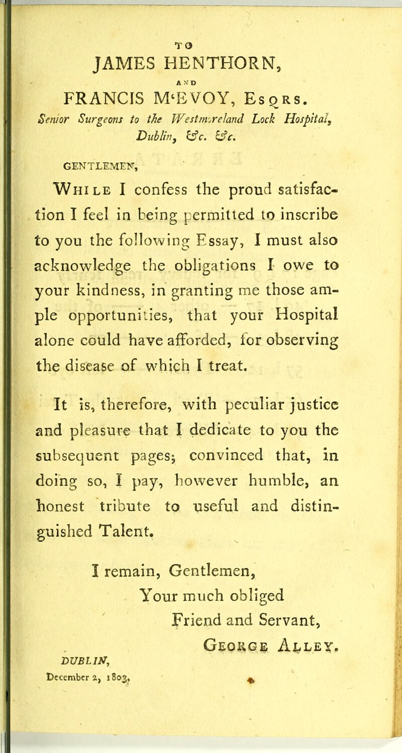 JAMES HENTHORN, A \' D FRANCIS M'EVOY, EsqRS. Senior Surgeons to the Westmoreland Lock Hospital^ Dublinf ^c. ^c. GENTLEMEN, While I confess the proud satisfac- tion I feel in being permitted to inscribe to you the following Essay, I must also acknowledge the obligations I owe to your kindness, in granting me those am- ple opportunities, that your Hospital alone could have afforded, for observing the disease of which I treat. It is, therefore, with peculiar justice and pleasure that I dedicate to you the subsequent pagesj convinced that, in doing so, I pay, however humble, an honest tribute to •useful and distin- guished Talent, I remain. Gentlemen, Your much obliged Friend and Servant, George Alley. BUBLIN, December 2, iSo^* ^