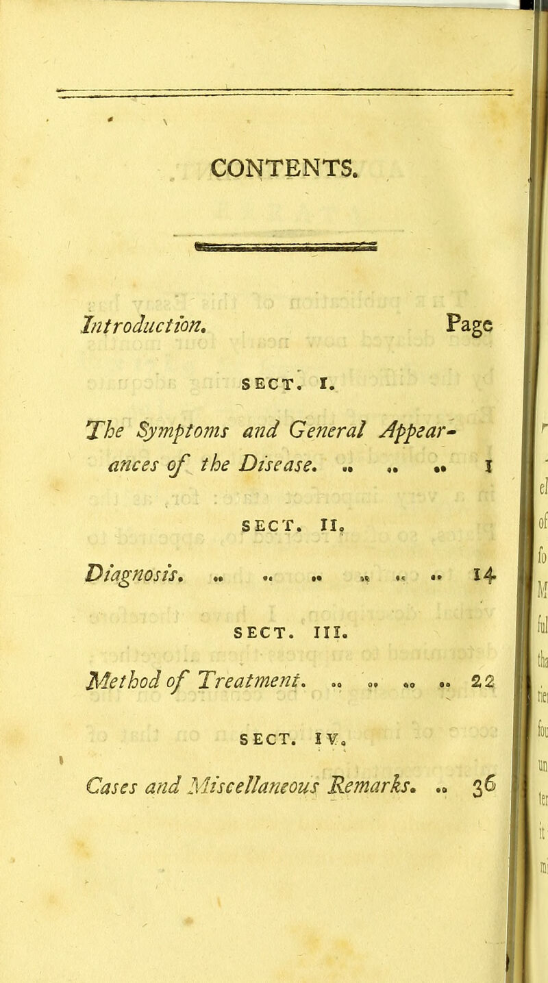 CONTENTS. Introduction, Page SECT. I. The Symptoms and General Appear- ances of the Disease, SECT. II, Diagnosis, „ .. « .... 14 SECT. III. Method of Treatment. » «„ .. 22, SECT. JV, Cases and Miscellaneous Remarks, .» 36