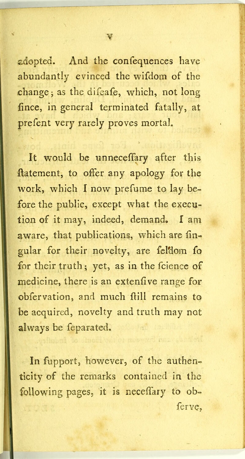 ii^dopted. And the confequences have abundantly evinced the wifdom of the change; as the difeafe, which, not long fince, in general terminated fatally, at prefent very rarely proves mortal. It would be unnecefTary after this ftatement, to offer any apology for the work, which I now prefume to lay be- fore the public, except what the execu- tion of it may, indeed, demand, I am aware, that publications, which are lin- gular for their novelty, are fcl'dom fo for their truth; yet, as in the fcience of medicine, there is an cxtenfive range for obfervation, and much flill remains to be acquired, novelty and truth may not always be feparated. In fupport, however, of the authen- ticity of the remarks contained in the following pages, it is neceffary to ob= ferve?