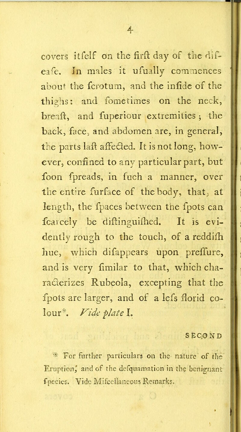 covers itfelf on the firft day of the dif- ea^e. In males it ufually coTiTiences abou*^ the fcrotum, and the infidc of the thighs: and fometimes on the neck, breaft, and fuperiour extremities ; the back, face; and abdomen are, in general, the parts lafl: afFeded. It is not long, how- ever, confined to any particular part, but ibon fpreads, in fuch a manner, over the entire furface of the body, that; at length, the fpaces between tiie fpots can fcaicely be diftinguifhed. It is evi- dently rough to the touch, of a reddifh hue, which difappears upon preffure, and is very fimilar to that, which cha- raderizcs Rubeola, excepting that the fpots are larger, and of a lefs iiorid co- lour*. Vide flate L SEQOND * For further particulars on the nature of tlie Eruption^ and of the defquamation in the benignant fpecies. Vide Mifceilaneous Remarks.