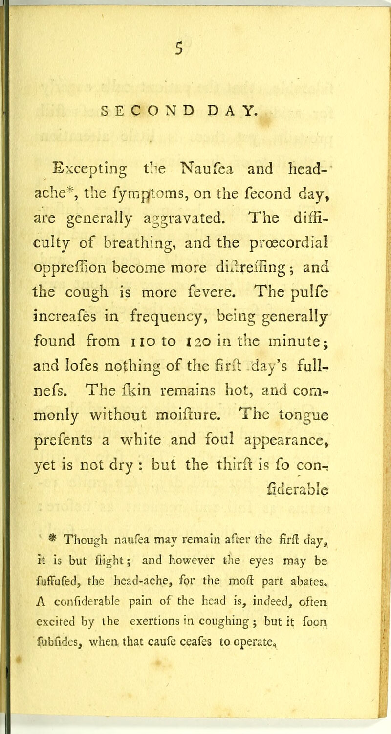 s SECOND DAY. Excepting the Naufea and head- ache*, the fympftotiis, on the fecond day, are generally ag2;ravated. The diffi- culty of breathing, and the proecordial oppreffion become more diilrefling ; and the cough is more fevere. The pulfe increafes in frequency, being generally- found from no to i2ointhe minute; and lofes nothing of the finl day's fuU- nefs. The fkin remains hot, and com- monly without moifture. The tongue prefents a white and foul appearance, yet is not dry : but the third is fo con-. fiderable * Though naufea may remain after the firft day, it is but flight; and however the eyes may be fufFufedj the head-ache, for the moft part abates. A confiderable pain of the head is, indeed, often excited by the exertions in coughing ; but it fooni fubfides, when, that caufc ceafes to operate.