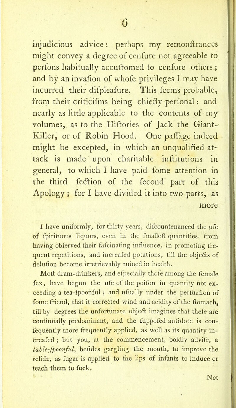 injudicious advice: perhaps my remonftrances might convey a degree of cenfure not agreeable to perfons habitually accufiomed to cenfure others; and by an invafion of whofe privileges I may have incurred their difpleafure. This feems probable, from their criticifms being chiefly perfonal; and nearly as little applicable to the contents of my volumes, as to the Hiftories of Jack the Giant- Killer, or of Robin Hood, One pafTage indeed might be excepted, in which an unqualified at- tack is made upon charitable inftitutions in general, to which I have paid fome attention in the third fedlion of the fecond part of this Apology ; for I have divided it into two parts, as more I have uniformly, for thirty years, difcountenanced the ufe of fpirituous liquors, even in the fmalleft quantities, from having obferved their fafcinating influence, in promoting fre- quent repetitions, and increafed potations, till the objects of delufiou become irretrievably ruined in health. Moft dram-drinkers, and efpecially thofe among the female fex, have begun the ufe of the poilbn in quantity not ex- ceeding a tea-fpoonful ; and ufually under the perfuafion of fome friend, that it corredted wind and acidity of the ftomach, till by degrees the unfortunate obje£t imagines that thefe are continually predominant, and the fuppofed antidote is con- fequently more frequently applied, as well as its quantity in- creafed 3 but you, at the commencement, boldly advife, a talle-fpoovful, befides gargling the mouth, to improve the relifh, as fugar is applied to the lips of infants to induce or teach them to fuck. ' ■ Not