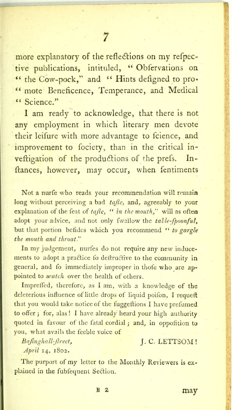 more explanatory of the reflexions on my refpec- tive publications, intituled, Obfervations on *' the Cow-pock, and Hints defigned to pro* mote Beneficence, Temperance, and Medical *' Science. I am ready to acknowledge, that there is not any employment in which literary men devote their leifure with more advantage to fcience, and improvement to fociety, than in the critical in- veftigation of the produftions of the prefs. In- ftances, however, may occur, when fentiments Not a nurfe who reads your recommendation will remain long without perceiving a bad tafie, and, agreeably to your explanation of the feat of tafte, in the mouth will as often adopt your advice, and not only fwallow the talle-fpoonful, but that portion befides which you recommend to gargle the mouth and throat. In my judgement, nurfes do not require any new induce- ments to adopt a praftice fo delhudive to the community in general, and fo immediately improper in thofe who are ap- pointed to watch over the health of others. Imprefled, therefore, as I am, with a knowledge of the deleterious influence of little drops of liquid poifon, I requeft that you would take notice of the fuggel^ions I have prefumed to offer ; for, alas! I have already heard your high authority quoted in favour of the fatal cordial; and, in oppolition to you, what avails the feeble voice of Bafmgha/l-Jlreet, J. C. LETTSOM ! April 14, 1802. The purport of my letter to the Monthly Reviewers is ex- plained in the fubfequent Seftion. S 2 may