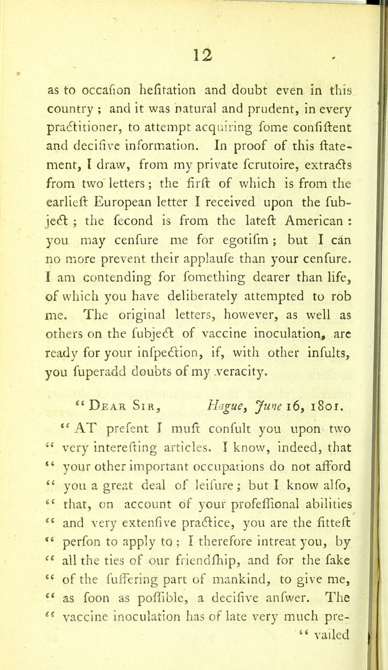 as to occafion hefitation and doubt even in this country ; and it was natural and prudent, in every pradlitioner, to attempt acquiring fome confiftent and decifivc information. In proof of this ftate- ment, I draw, from my private fcrutoire, extracts from two letters; the iirfl: of Vv^hich is from the earlieft European letter I received upon the fub- jedl ; the fecond is from the lateft American : you may cenfure me for egotifm; but I can no more prevent their applaufe than your cenfure. I am contending for fomething dearer than life, of which you have deliberately attempted to rob me. The original letters, however, as well as others on the fubje6l of vaccine inoculation, arc ready for your infped:ion, if, with other infuits, you fuperadd doubts of my veracity. Dear Sir, H^.gue^ June 16^ 1801. AT prefent I muft confult you upon two very interefting articles. I know, indeed, that *' your other important occupations do not afford *' you a great deal of leifure; but I know alfo, *' that, on account of your profeffional abilities and very extenfive pradlice, you are the fitteft *' perfon to apply to ; I therefore intreat you, by ^' all the ties of our friendfhip, and for the fake of the fuffering part of mankind, to give me, ** as foon as poffible, a decifive anfwer. The *^ vaccine inoculation has of late very much pre- vailed