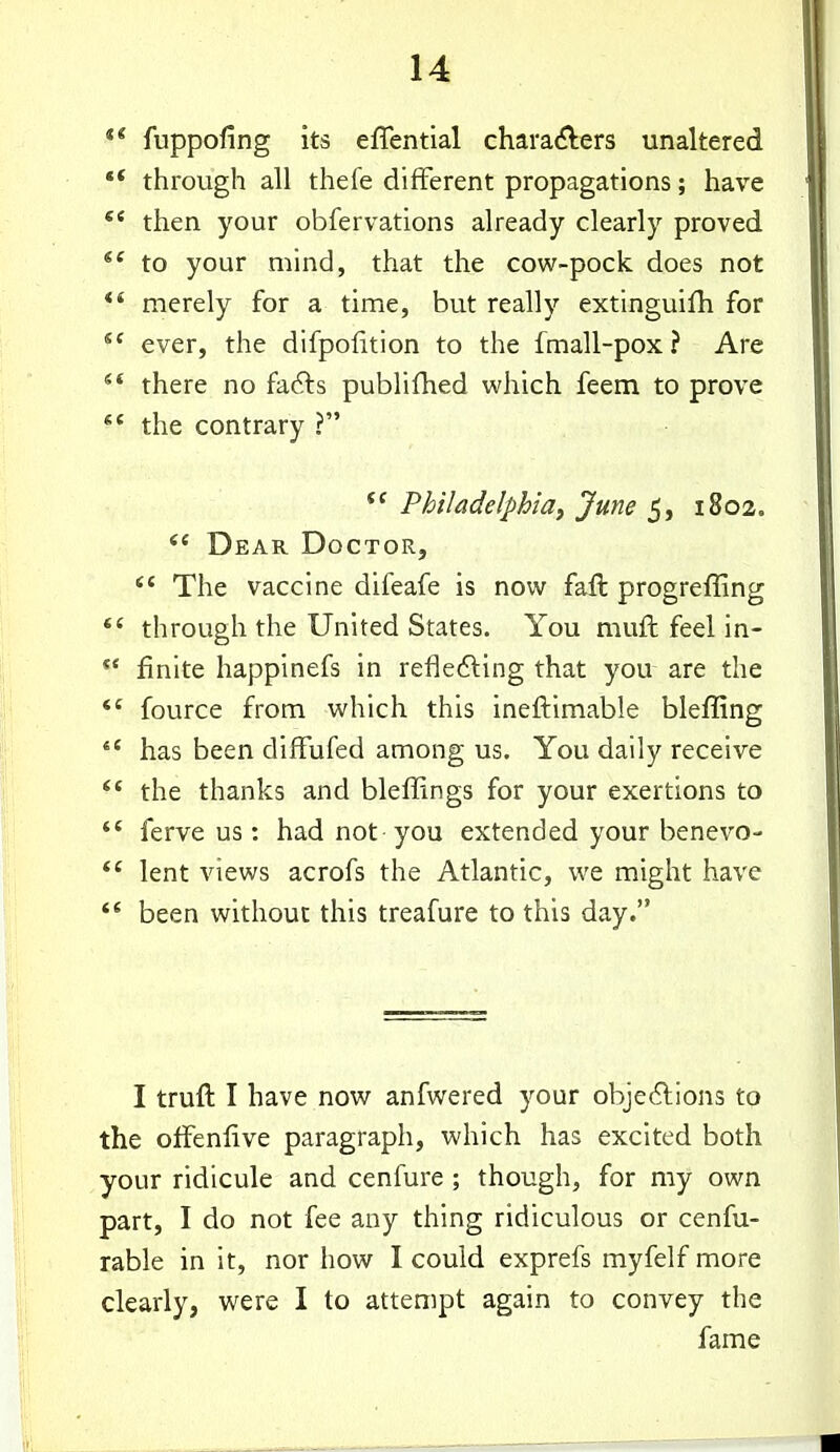 fuppofing its effential chara<?lers unaltered •* through all thefe different propagations; have then your obfervations already clearly proved *^ to your mind, that the cow-pock, does not merely for a time, but really extinguifh for ever, the difpolition to the fmall-pox? Are there no facets publifhed which feem to prove the contrary ? Philadelphia^ June 5, 1802. Dear Doctor, The vaccine difeafe is now faft progreffing *' through the United States. You muft feel in- *' finite happinefs in refledling that you are the fource from which this ineftimable bleffing *' has been difFufed among us. You daily receive the thanks and bleffings for your exertions to ferve us: had not you extended your benevo- lent views acrofs the Atlantic, we might have ** been without this treafure to this day. I truft I have now anfwered your objections to the ofFenlive paragraph, which has excited both your ridicule and cenfure ; though, for my own part, I do not fee any thing ridiculous or cenfu- rable in it, nor how I could exprefs myfelf more clearly, were I to attempt again to convey the fame