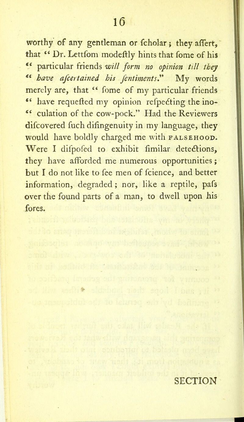 worthy of any gentleman or fcholar; they affert, that Dr. Lettfom modeftly hints that fome of his *' particular friends will form no opinion till they have afcertained his Jentiments^ My words merely are, that fome of my particular friends have requefted my opinion refpedting the ino- culation of the cow-pock. Had the Reviewers discovered fuch dilingenuity in my language, they would have boldly charged me with falsehood. Were I difpofed to exhibit fimilar detections, they have afforded me numerous opportunities; but I do not like to fee men of fcience, and better information, degraded; nor, like a reptile, pafs over the found parts of a man, to dwell upon his fores. SECTION