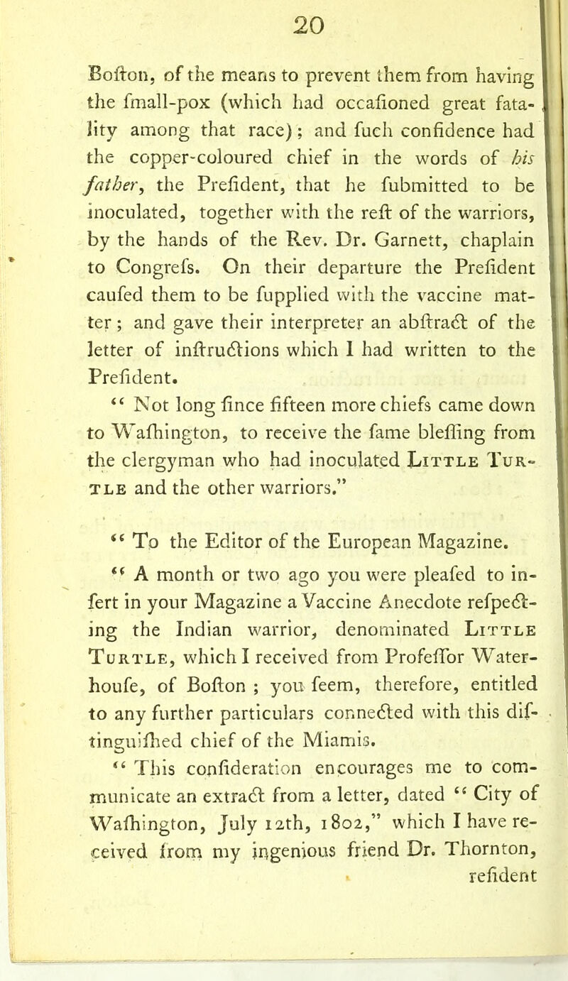 Bofton, of the means to prevent them from having the fmall-pox (which had occafioned great fata- lity among that race); and fuch confidence had the copper-coloured chief in the words of his father, the Prefident, that he fubmitted to be inoculated, together with the reft of the warriors, by the hands of the R.ev. Dr. Garnett, chaplain to Congrefs. On their departure the Prefident caufed them to be fupplied with the vaccine mat- ter ; and gave their interpreter an abftradl of the letter of inftru6lions which 1 had written to the Prefident. *' Not long fince fifteen more chiefs came down to Wafhington, to receive the fame blefi^ing from the clergyman who had inoculated Little Tur- tle and the other warriors.  Tp the Editor of the European Magazine. ** A month or two ago you were pleafed to in- fert in your Magazine a Vaccine Anecdote refpe(Sl- ing the Indian warrior, denominated Little Turtle, which I received from Profeffor Water- houfe, of Bofton ; you feem, therefore, entitled to any further particulars connefted with this dif- tinguiflied chief of the Miamis. *' This confideration encourages me to com- municate an extradl from a letter, dated  City of Wafhington, July 12th, 1802, which I have re- ceived ixom my ingenious friend Dr. Thornton, refident