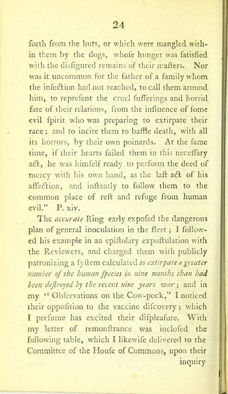 forth from the huts, or which were mangled with- in them by the dogs, whofe hunger was fatisfied with the disfigured remains of their mailers. Nor was it uncommon for the father of a family whom the infection had not reached, to call them around him, to reprefent the cruel fufferings and horrid fate of their relations, from the influence of fomc evil fpirit who was preparing to extirpate their race ; and to incite them to baffle death, with all its horrors, by their own poinards. At the fame time, if their hearts failed them in this neceffary a61:, he was himifelf ready to perform the deed of mercy with his own hand, as the laft aft of his afFe6tion, and inftantly to follow them to the common place of refi: and refuge from human evil. P. xiv. The accurate Ring early expofed the dangerous plan of general inoculation in the fleet; I follow- ed his example in an epiftolary expofl:ulation with the Reviewers, and charged them vv^ith publicly patronizing a fyftem calculated to extirpate a greater number of the human fpecies in nine months than had been dejiroyed by the recent nine years war ; and in my  Obfervations on the Cow-pock, I noticed their oppofition to the vaccine difcovery; which I prefume has excited their difpleafure. With my letter of remonftrance was inclofed the following table, which I likewife delivered to the Committee of the Houfe of Commons, upon their inquiry