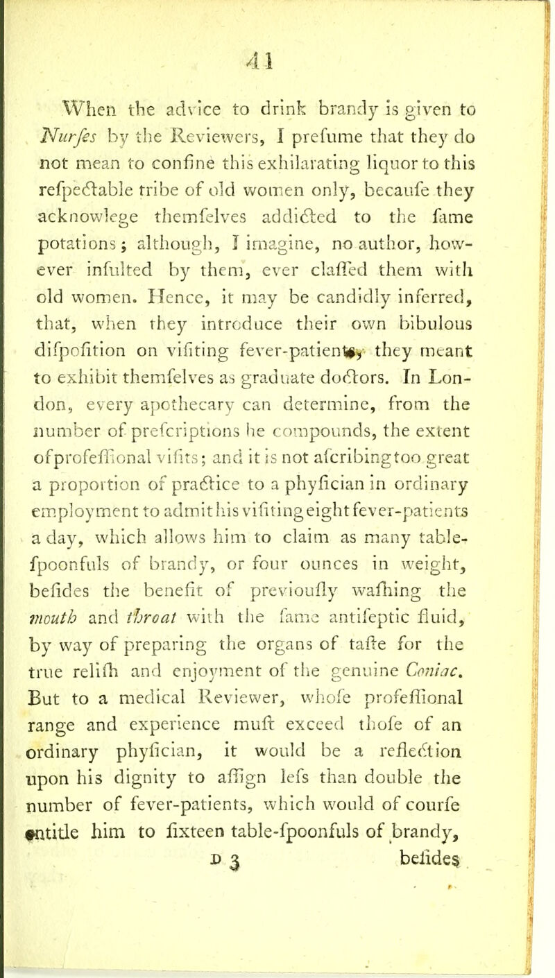 When the advice to drink brandy is given to , Nurfes by the Reviewers, I prefume that they do not mean to confine this exhilarating Hquortothis refpedlable tribe of old women only, becaufe they acknov;]ege themfelves addidled to the fame potations; although, I imagine, no author, how- ever infulted by them, ever clafied them with old women. Hence, it may be candidly inferred, that, when rhey introduce their ovm bibulous difpofition on vifiting fever-patienl#^- they meant to exhibit themfelves as graduate doctors. In Lon- don, every apothecary can determine, from the number of prefcriptions he compounds, the extent ofprofeffional vifits; and it is not afcribingtoo great a proportion of pra6lice to a phyfician in ordinary em.ployment to admith.is vifiting eight fever-patients a day, which allows him to claim as many table- fpoonfuls of brandy, or four ounces in weight, befides the benefit of previoufi.y wafhing the mouth and throat with the fame antifeptic fluid, by way of preparing the organs of tafte for the true relifh and enjoj'ment of tlie genuine Coniac. But to a medical Reviewer, whole profeffional range and experience muft exceed thofe of an ordinary phyfician, it would be a reflection upon his dignity to afiign lefs than double the number of fever-patients, which would of courfe entitle him to lixteen table-fpoonfuls of brandy, D 3 belide§