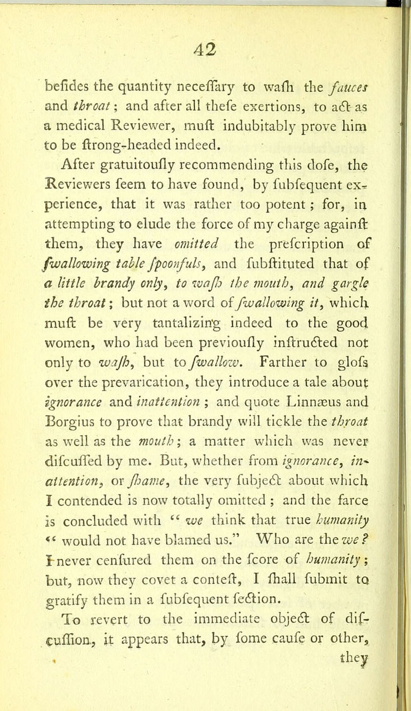 befides the quantity necefTary to waili the fauces and throat; and after all thefe exertions, to acft as a medical Reviewer, muft indubitably prove him to be ftrong-headed indeed. After gratuitoufly recommending this dofe, the Reviewers feem to have found, by fubfequent ex^ perience, that it was rather too potent; for, in attempting to elude the force of my charge againft them, they have omitted the prefcription of [wallowing tahle fpoonfuls, and fubftituted that of a little brandy only, to wafo the mouth, and gargle the throat; but not a word of /wallowing it, whici). muft be very tantalizin'g indeed to the good women, who had been previoufly inftrudled not only to wajh, but to fwallozv. Farther to glofs over the prevarication, they introduce a tale about ignorance and inattention ; and quote Linnaeus and Borgius to prove that brandy will tickle the throat as well as the mouth; a matter which was never difcuffed by me. But, whether from ignorance, in^ attention, or Jloame, the very fubjedh about which I contended is now totally omitted ; and the farce is concluded with  we think that true humanity ^ ' would not have blamed us. Who are the we ? t never cenfured them on the fcore of humanity, but, now they covet a conteft, I fhall fubmit tQ gratify them in a fubfequent fedlion. To revert to the immediate objedl of dif- cuflion., it appears that, by fome caufe or other.