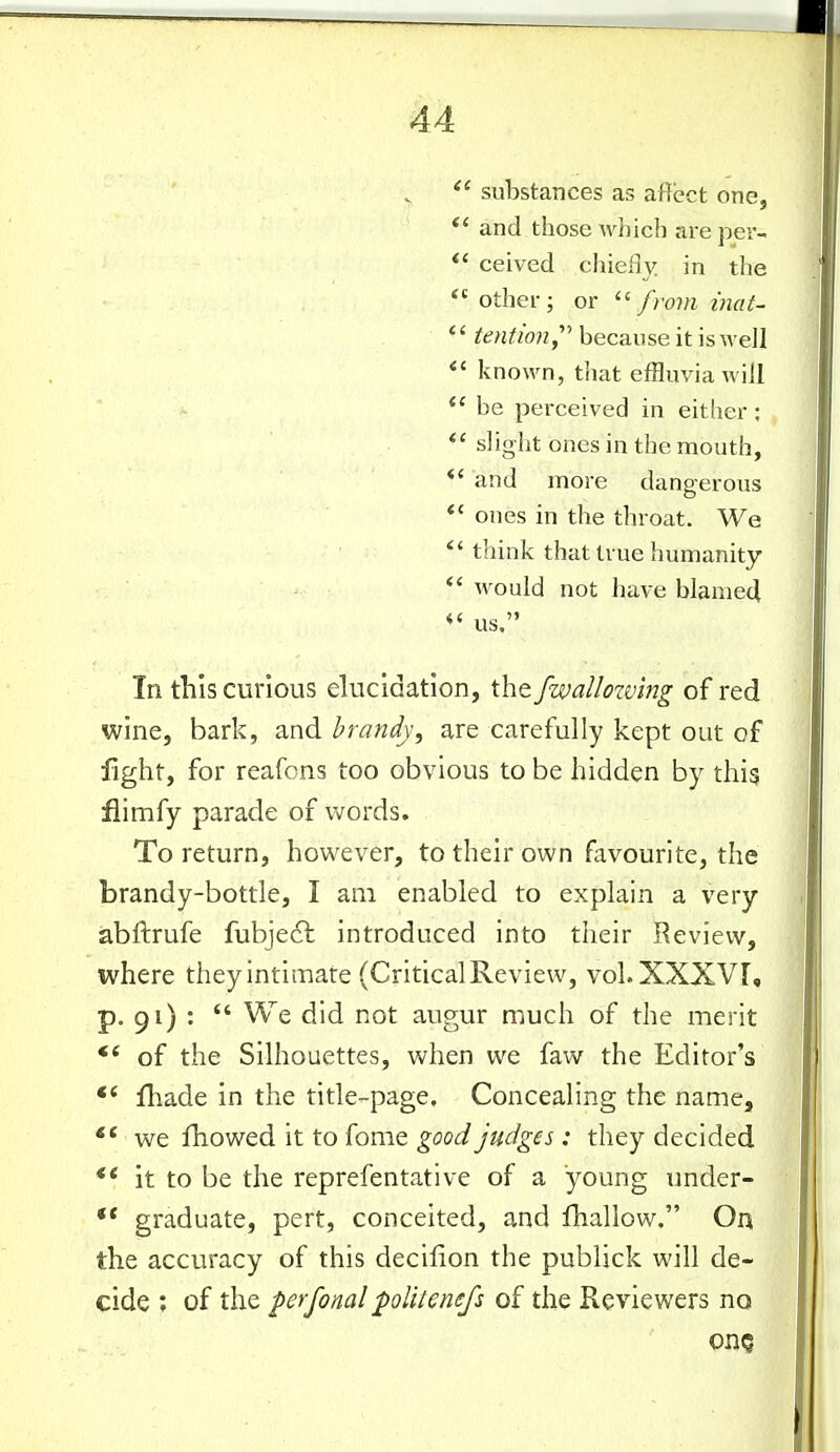 substances as affect one, *' and those Avhich areper- *' ceived chiefly in the other; or from inaU *' tention,^'' because it is well *' known, that effluvia will be perceived in either: *' slight ones in the mouth, *' and more dangerous *' ones in the throat. We *'think that true humanity *' would not have blamed us, In this curious elucidation, the fwalloxv'mg of red wine, bark, and brandy, are carefully kept out of fight, for reafcns too obvious to be hidden by thig fiimfy parade of words. To return, however, to their own favourite, the brandy-bottle, I am enabled to explain a very abftrufe fubjedl introduced into their Review, where theyintlmare (CriticalReview, vol.XXXVr, p. 91) :  We did not augur much of the merit of the Silhouettes, when we faw the Editor's fliade in the title-page. Concealing the name, we fhowed it to fome good judges: they decided ** it to be the reprefentative of a young under- ** graduate, pert, conceited, and fhallow. On the accuracy of this decifion the publick will de- cide ; of the perfonal politenefs of the Reviewers no