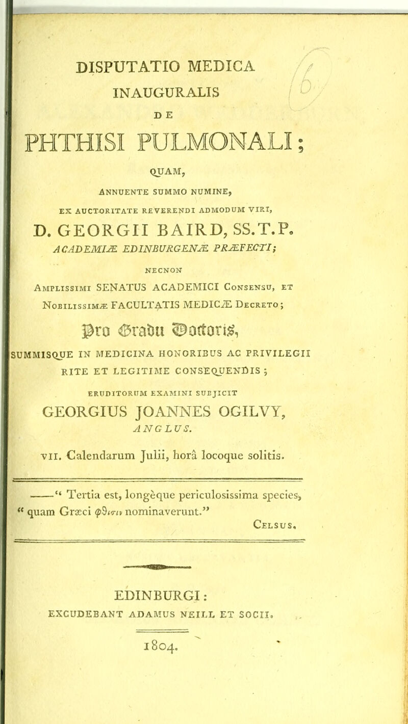 INAUGURALIS ' ' D E PHTHISI PULMONALI; QUAM, ANKUENTE SUMMO NUMINE, EX AUCTORITATE REVERENDI ADMODUM VIRI, D. GEORGII BAIRD, SS.T.P. ACADEMIJE EDINBl/RGENJE PRMFECTI; NECNON Amplissimi SENATUS ACADEMICI Consensu, et NoBiLissiM^ FACULT^TIS MEDICJE Decreto; SUMMISQUE IN MEDICINA HONORIBUS AC PRIVILEGII RITE ET LEGITIME CONSEQUENDIS ; ERUDITORUM EXAMINI SUBJICIT GEORGIUS JOANNES OGILVY, ANGLUS. VII. Calendarum Juiii, hora locoque solitis.  Tertia est, longeque periculosissima species, quam Graeci (p^iTtv nominaverunt. Celsus. EDINBURGI: EXCUDEBANT ADAMUS NEIT.L ET SOCII. 1804.
